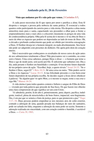 Andando pela fé, 28 de Fevereiro

       Visto que andamos por fé e não pelo que vemos. 2 Coríntios 5:7.

    A cada passo necessitas da fé que opera por amor e puriﬁca a alma. Esta fé
desperta e soergue a pessoa pela nobreza da santa prática. É essencial a todos
quantos estão participando da carreira para a vida eterna. Ela desperta a alma numa
atmosfera mais pura e santa, capacitando seu possuidor a olhar para a frente a
empreendimentos mais e mais altos e a discernir claramente os perigos de uma vida
de condescendência própria. Olha pela fé acima de ti mesmo e vê na obra de Deus o
meio de obter as riquezas que podem ser depositadas ao lado do trono de Deus. Oh,
o elevado e profundo conhecimento que pode ser obtido por irrestrita consagração
a Deus. O Senhor deseja ter o homem integral, ou nada absolutamente. Seu favor
não pode ser adquirido com presentes de dinheiro. Ele apela pelo dom do coração
inteiro.
    Não é necessário que conheçamos os resultados de nosso curso de ação antes
de nos submetermos totalmente a Deus! Não precisamos ver o caminho, ou como
será o futuro. Uma coisa sabemos, porque Deus o disse — o homem que teme a
Deus e age de modo justo, será aceito por Ele. É suﬁciente que saibamos isto. Dia a
dia, anda perante o Senhor em humildade e contrição. O teu destino futuro depende
de teu próprio curso de ação. “Escolhei, hoje, a quem sirvais.” Josué 24:15. “Se o
Senhor é Deus, segui-O.” 1 Reis 18:21. Sê uma coisa ou outra. “Não podeis servir
a Deus e às riquezas.” Lucas 16:13. A tua felicidade presente e o teu bem-estar
futuro dependem de tua própria escolha. Se decides seguir a Jesus deves obedecer
à palavra: “Se alguém quer vir após Mim, a si mesmo se negue, tome a sua cruz e
siga-Me.” Mateus 16:24.
    A vida eterna é para todos quantos comem e bebem o sangue do Filho de Deus
— vivendo por toda palavra que procede de Sua boca. Os que fazem isto obterão
uma clara compreensão do que signiﬁca ser um com Cristo.
    “A sabedoria, porém, lá do alto é, primeiramente, pura; depois, pacíﬁca, indul-
gente, tratável, plena de misericórdia e de bons frutos, imparcial, sem ﬁngimento.
Ora, é em paz que se semeia o fruto da justiça, para os que promovem a paz.” Tiago
3:17, 18. Duas pessoas podem empenhar-se nos mesmos atos de culto exterior,
contudo a adoração de uma, quando pesada nas balanças de ouro do santuário,
pode ser achada em falta, enquanto a adoração da outra pode ser aceita. Somente a
adoração realizada em sinceridade, com um coração contrito e humilde, é aceitável
a Deus. — Carta 39, 1903.                                                             [70]




                                        63
 
