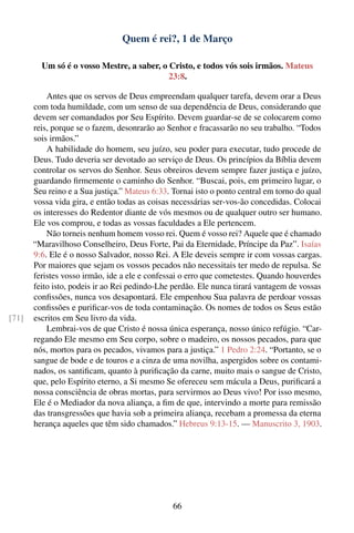 Quem é rei?, 1 de Março

         Um só é o vosso Mestre, a saber, o Cristo, e todos vós sois irmãos. Mateus
                                            23:8.

           Antes que os servos de Deus empreendam qualquer tarefa, devem orar a Deus
       com toda humildade, com um senso de sua dependência de Deus, considerando que
       devem ser comandados por Seu Espírito. Devem guardar-se de se colocarem como
       reis, porque se o fazem, desonrarão ao Senhor e fracassarão no seu trabalho. “Todos
       sois irmãos.”
           A habilidade do homem, seu juízo, seu poder para executar, tudo procede de
       Deus. Tudo deveria ser devotado ao serviço de Deus. Os princípios da Bíblia devem
       controlar os servos do Senhor. Seus obreiros devem sempre fazer justiça e juízo,
       guardando ﬁrmemente o caminho do Senhor. “Buscai, pois, em primeiro lugar, o
       Seu reino e a Sua justiça.” Mateus 6:33. Tornai isto o ponto central em torno do qual
       vossa vida gira, e então todas as coisas necessárias ser-vos-ão concedidas. Colocai
       os interesses do Redentor diante de vós mesmos ou de qualquer outro ser humano.
       Ele vos comprou, e todas as vossas faculdades a Ele pertencem.
           Não torneis nenhum homem vosso rei. Quem é vosso rei? Aquele que é chamado
       “Maravilhoso Conselheiro, Deus Forte, Pai da Eternidade, Príncipe da Paz”. Isaías
       9:6. Ele é o nosso Salvador, nosso Rei. A Ele deveis sempre ir com vossas cargas.
       Por maiores que sejam os vossos pecados não necessitais ter medo de repulsa. Se
       feristes vosso irmão, ide a ele e confessai o erro que cometestes. Quando houverdes
       feito isto, podeis ir ao Rei pedindo-Lhe perdão. Ele nunca tirará vantagem de vossas
       conﬁssões, nunca vos desapontará. Ele empenhou Sua palavra de perdoar vossas
       conﬁssões e puriﬁcar-vos de toda contaminação. Os nomes de todos os Seus estão
[71]   escritos em Seu livro da vida.
           Lembrai-vos de que Cristo é nossa única esperança, nosso único refúgio. “Car-
       regando Ele mesmo em Seu corpo, sobre o madeiro, os nossos pecados, para que
       nós, mortos para os pecados, vivamos para a justiça.” 1 Pedro 2:24. “Portanto, se o
       sangue de bode e de touros e a cinza de uma novilha, aspergidos sobre os contami-
       nados, os santiﬁcam, quanto à puriﬁcação da carne, muito mais o sangue de Cristo,
       que, pelo Espírito eterno, a Si mesmo Se ofereceu sem mácula a Deus, puriﬁcará a
       nossa consciência de obras mortas, para servirmos ao Deus vivo! Por isso mesmo,
       Ele é o Mediador da nova aliança, a ﬁm de que, intervindo a morte para remissão
       das transgressões que havia sob a primeira aliança, recebam a promessa da eterna
       herança aqueles que têm sido chamados.” Hebreus 9:13-15. — Manuscrito 3, 1903.




                                                66
 