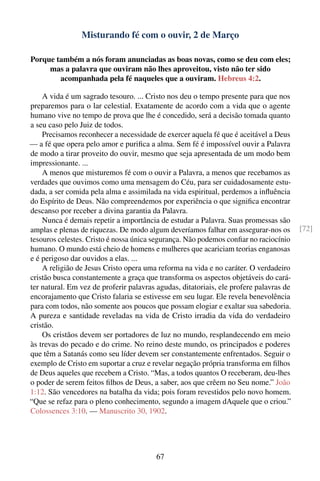 Misturando fé com o ouvir, 2 de Março

Porque também a nós foram anunciadas as boas novas, como se deu com eles;
     mas a palavra que ouviram não lhes aproveitou, visto não ter sido
        acompanhada pela fé naqueles que a ouviram. Hebreus 4:2.

    A vida é um sagrado tesouro. ... Cristo nos deu o tempo presente para que nos
preparemos para o lar celestial. Exatamente de acordo com a vida que o agente
humano vive no tempo de prova que lhe é concedido, será a decisão tomada quanto
a seu caso pelo Juiz de todos.
    Precisamos reconhecer a necessidade de exercer aquela fé que é aceitável a Deus
— a fé que opera pelo amor e puriﬁca a alma. Sem fé é impossível ouvir a Palavra
de modo a tirar proveito do ouvir, mesmo que seja apresentada de um modo bem
impressionante. ...
    A menos que misturemos fé com o ouvir a Palavra, a menos que recebamos as
verdades que ouvimos como uma mensagem do Céu, para ser cuidadosamente estu-
dada, a ser comida pela alma e assimilada na vida espiritual, perdemos a inﬂuência
do Espírito de Deus. Não compreendemos por experiência o que signiﬁca encontrar
descanso por receber a divina garantia da Palavra.
    Nunca é demais repetir a importância de estudar a Palavra. Suas promessas são
amplas e plenas de riquezas. De modo algum deveríamos falhar em assegurar-nos os        [72]
tesouros celestes. Cristo é nossa única segurança. Não podemos conﬁar no raciocínio
humano. O mundo está cheio de homens e mulheres que acariciam teorias enganosas
e é perigoso dar ouvidos a elas. ...
    A religião de Jesus Cristo opera uma reforma na vida e no caráter. O verdadeiro
cristão busca constantemente a graça que transforma os aspectos objetáveis do cará-
ter natural. Em vez de proferir palavras agudas, ditatoriais, ele profere palavras de
encorajamento que Cristo falaria se estivesse em seu lugar. Ele revela benevolência
para com todos, não somente aos poucos que possam elogiar e exaltar sua sabedoria.
A pureza e santidade reveladas na vida de Cristo irradia da vida do verdadeiro
cristão.
    Os cristãos devem ser portadores de luz no mundo, resplandecendo em meio
às trevas do pecado e do crime. No reino deste mundo, os principados e poderes
que têm a Satanás como seu líder devem ser constantemente enfrentados. Seguir o
exemplo de Cristo em suportar a cruz e revelar negação própria transforma em ﬁlhos
de Deus aqueles que recebem a Cristo. “Mas, a todos quantos O receberam, deu-lhes
o poder de serem feitos ﬁlhos de Deus, a saber, aos que crêem no Seu nome.” João
1:12. São vencedores na batalha da vida; pois foram revestidos pelo novo homem.
“Que se refaz para o pleno conhecimento, segundo a imagem dAquele que o criou.”
Colossences 3:10. — Manuscrito 30, 1902.




                                         67
 