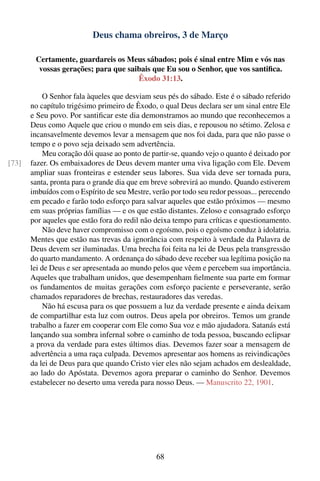 Deus chama obreiros, 3 de Março

        Certamente, guardareis os Meus sábados; pois é sinal entre Mim e vós nas
         vossas gerações; para que saibais que Eu sou o Senhor, que vos santiﬁca.
                                      Êxodo 31:13.

            O Senhor fala àqueles que desviam seus pés do sábado. Este é o sábado referido
       no capítulo trigésimo primeiro de Êxodo, o qual Deus declara ser um sinal entre Ele
       e Seu povo. Por santiﬁcar este dia demonstramos ao mundo que reconhecemos a
       Deus como Aquele que criou o mundo em seis dias, e repousou no sétimo. Zelosa e
       incansavelmente devemos levar a mensagem que nos foi dada, para que não passe o
       tempo e o povo seja deixado sem advertência.
            Meu coração dói quase ao ponto de partir-se, quando vejo o quanto é deixado por
[73]   fazer. Os embaixadores de Deus devem manter uma viva ligação com Ele. Devem
       ampliar suas fronteiras e estender seus labores. Sua vida deve ser tornada pura,
       santa, pronta para o grande dia que em breve sobrevirá ao mundo. Quando estiverem
       imbuídos com o Espírito de seu Mestre, verão por todo seu redor pessoas... perecendo
       em pecado e farão todo esforço para salvar aqueles que estão próximos — mesmo
       em suas próprias famílias — e os que estão distantes. Zeloso e consagrado esforço
       por aqueles que estão fora do redil não deixa tempo para críticas e questionamento.
            Não deve haver compromisso com o egoísmo, pois o egoísmo conduz à idolatria.
       Mentes que estão nas trevas da ignorância com respeito à verdade da Palavra de
       Deus devem ser iluminadas. Uma brecha foi feita na lei de Deus pela transgressão
       do quarto mandamento. A ordenança do sábado deve receber sua legítima posição na
       lei de Deus e ser apresentada ao mundo pelos que vêem e percebem sua importância.
       Aqueles que trabalham unidos, que desempenham ﬁelmente sua parte em formar
       os fundamentos de muitas gerações com esforço paciente e perseverante, serão
       chamados reparadores de brechas, restauradores das veredas.
            Não há escusa para os que possuem a luz da verdade presente e ainda deixam
       de compartilhar esta luz com outros. Deus apela por obreiros. Temos um grande
       trabalho a fazer em cooperar com Ele como Sua voz e mão ajudadora. Satanás está
       lançando sua sombra infernal sobre o caminho de toda pessoa, buscando eclipsar
       a prova da verdade para estes últimos dias. Devemos fazer soar a mensagem de
       advertência a uma raça culpada. Devemos apresentar aos homens as reivindicações
       da lei de Deus para que quando Cristo vier eles não sejam achados em deslealdade,
       ao lado do Apóstata. Devemos agora preparar o caminho do Senhor. Devemos
       estabelecer no deserto uma vereda para nosso Deus. — Manuscrito 22, 1901.




                                               68
 