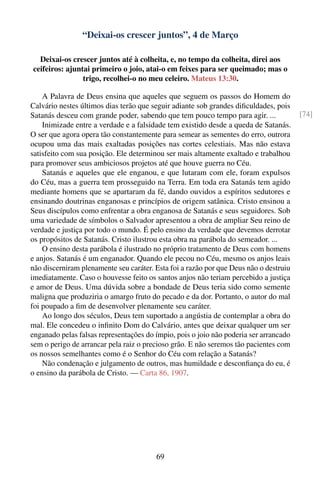 “Deixai-os crescer juntos”, 4 de Março

  Deixai-os crescer juntos até à colheita, e, no tempo da colheita, direi aos
ceifeiros: ajuntai primeiro o joio, atai-o em feixes para ser queimado; mas o
                trigo, recolhei-o no meu celeiro. Mateus 13:30.

    A Palavra de Deus ensina que aqueles que seguem os passos do Homem do
Calvário nestes últimos dias terão que seguir adiante sob grandes diﬁculdades, pois
Satanás desceu com grande poder, sabendo que tem pouco tempo para agir. ...            [74]
    Inimizade entre a verdade e a falsidade tem existido desde a queda de Satanás.
O ser que agora opera tão constantemente para semear as sementes do erro, outrora
ocupou uma das mais exaltadas posições nas cortes celestiais. Mas não estava
satisfeito com sua posição. Ele determinou ser mais altamente exaltado e trabalhou
para promover seus ambiciosos projetos até que houve guerra no Céu.
    Satanás e aqueles que ele enganou, e que lutaram com ele, foram expulsos
do Céu, mas a guerra tem prosseguido na Terra. Em toda era Satanás tem agido
mediante homens que se apartaram da fé, dando ouvidos a espíritos sedutores e
ensinando doutrinas enganosas e princípios de origem satânica. Cristo ensinou a
Seus discípulos como enfrentar a obra enganosa de Satanás e seus seguidores. Sob
uma variedade de símbolos o Salvador apresentou a obra de ampliar Seu reino de
verdade e justiça por todo o mundo. É pelo ensino da verdade que devemos derrotar
os propósitos de Satanás. Cristo ilustrou esta obra na parábola do semeador. ...
    O ensino desta parábola é ilustrado no próprio tratamento de Deus com homens
e anjos. Satanás é um enganador. Quando ele pecou no Céu, mesmo os anjos leais
não discerniram plenamente seu caráter. Esta foi a razão por que Deus não o destruiu
imediatamente. Caso o houvesse feito os santos anjos não teriam percebido a justiça
e amor de Deus. Uma dúvida sobre a bondade de Deus teria sido como semente
maligna que produziria o amargo fruto do pecado e da dor. Portanto, o autor do mal
foi poupado a ﬁm de desenvolver plenamente seu caráter.
    Ao longo dos séculos, Deus tem suportado a angústia de contemplar a obra do
mal. Ele concedeu o inﬁnito Dom do Calvário, antes que deixar qualquer um ser
enganado pelas falsas representações do ímpio, pois o joio não poderia ser arrancado
sem o perigo de arrancar pela raiz o precioso grão. E não seremos tão pacientes com
os nossos semelhantes como é o Senhor do Céu com relação a Satanás?
    Não condenação e julgamento de outros, mas humildade e desconﬁança do eu, é
o ensino da parábola de Cristo. — Carta 86, 1907.




                                        69
 