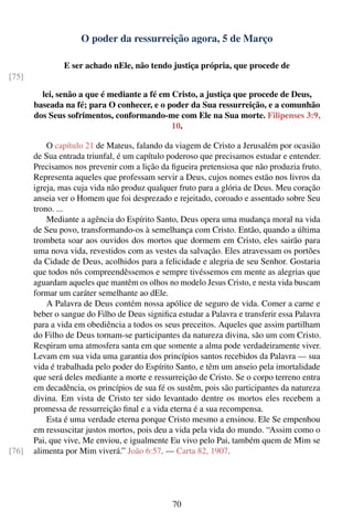 O poder da ressurreição agora, 5 de Março

               E ser achado nEle, não tendo justiça própria, que procede de
[75]

         lei, senão a que é mediante a fé em Cristo, a justiça que procede de Deus,
       baseada na fé; para O conhecer, e o poder da Sua ressurreição, e a comunhão
       dos Seus sofrimentos, conformando-me com Ele na Sua morte. Filipenses 3:9,
                                             10.

           O capítulo 21 de Mateus, falando da viagem de Cristo a Jerusalém por ocasião
       de Sua entrada triunfal, é um capítulo poderoso que precisamos estudar e entender.
       Precisamos nos prevenir com a lição da ﬁgueira pretensiosa que não produzia fruto.
       Representa aqueles que professam servir a Deus, cujos nomes estão nos livros da
       igreja, mas cuja vida não produz qualquer fruto para a glória de Deus. Meu coração
       anseia ver o Homem que foi desprezado e rejeitado, coroado e assentado sobre Seu
       trono. ...
           Mediante a agência do Espírito Santo, Deus opera uma mudança moral na vida
       de Seu povo, transformando-os à semelhança com Cristo. Então, quando a última
       trombeta soar aos ouvidos dos mortos que dormem em Cristo, eles sairão para
       uma nova vida, revestidos com as vestes da salvação. Eles atravessam os portões
       da Cidade de Deus, acolhidos para a felicidade e alegria de seu Senhor. Gostaria
       que todos nós compreendêssemos e sempre tivéssemos em mente as alegrias que
       aguardam aqueles que mantêm os olhos no modelo Jesus Cristo, e nesta vida buscam
       formar um caráter semelhante ao dEle.
           A Palavra de Deus contém nossa apólice de seguro de vida. Comer a carne e
       beber o sangue do Filho de Deus signiﬁca estudar a Palavra e transferir essa Palavra
       para a vida em obediência a todos os seus preceitos. Aqueles que assim partilham
       do Filho de Deus tornam-se participantes da natureza divina, são um com Cristo.
       Respiram uma atmosfera santa em que somente a alma pode verdadeiramente viver.
       Levam em sua vida uma garantia dos princípios santos recebidos da Palavra — sua
       vida é trabalhada pelo poder do Espírito Santo, e têm um anseio pela imortalidade
       que será deles mediante a morte e ressurreição de Cristo. Se o corpo terreno entra
       em decadência, os princípios de sua fé os sustêm, pois são participantes da natureza
       divina. Em vista de Cristo ter sido levantado dentre os mortos eles recebem a
       promessa de ressurreição ﬁnal e a vida eterna é a sua recompensa.
           Esta é uma verdade eterna porque Cristo mesmo a ensinou. Ele Se empenhou
       em ressuscitar justos mortos, pois deu a vida pela vida do mundo. “Assim como o
       Pai, que vive, Me enviou, e igualmente Eu vivo pelo Pai, também quem de Mim se
[76]   alimenta por Mim viverá.” João 6:57. — Carta 82, 1907.




                                               70
 