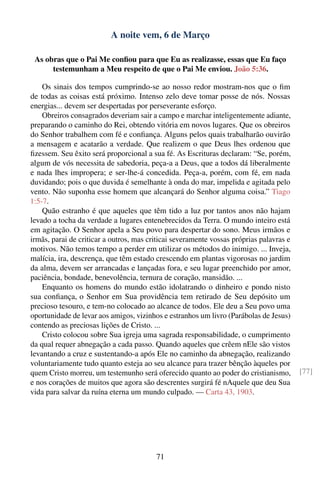 A noite vem, 6 de Março

 As obras que o Pai Me conﬁou para que Eu as realizasse, essas que Eu faço
      testemunham a Meu respeito de que o Pai Me enviou. João 5:36.

    Os sinais dos tempos cumprindo-se ao nosso redor mostram-nos que o ﬁm
de todas as coisas está próximo. Intenso zelo deve tomar posse de nós. Nossas
energias... devem ser despertadas por perseverante esforço.
    Obreiros consagrados deveriam sair a campo e marchar inteligentemente adiante,
preparando o caminho do Rei, obtendo vitória em novos lugares. Que os obreiros
do Senhor trabalhem com fé e conﬁança. Alguns pelos quais trabalharão ouvirão
a mensagem e acatarão a verdade. Que realizem o que Deus lhes ordenou que
ﬁzessem. Seu êxito será proporcional a sua fé. As Escrituras declaram: “Se, porém,
algum de vós necessita de sabedoria, peça-a a Deus, que a todos dá liberalmente
e nada lhes impropera; e ser-lhe-á concedida. Peça-a, porém, com fé, em nada
duvidando; pois o que duvida é semelhante à onda do mar, impelida e agitada pelo
vento. Não suponha esse homem que alcançará do Senhor alguma coisa.” Tiago
1:5-7.
    Quão estranho é que aqueles que têm tido a luz por tantos anos não hajam
levado a tocha da verdade a lugares entenebrecidos da Terra. O mundo inteiro está
em agitação. O Senhor apela a Seu povo para despertar do sono. Meus irmãos e
irmãs, parai de criticar a outros, mas criticai severamente vossas próprias palavras e
motivos. Não temos tempo a perder em utilizar os métodos do inimigo. ... Inveja,
malícia, ira, descrença, que têm estado crescendo em plantas vigorosas no jardim
da alma, devem ser arrancadas e lançadas fora, e seu lugar preenchido por amor,
paciência, bondade, benevolência, ternura de coração, mansidão. ...
    Enquanto os homens do mundo estão idolatrando o dinheiro e pondo nisto
sua conﬁança, o Senhor em Sua providência tem retirado de Seu depósito um
precioso tesouro, e tem-no colocado ao alcance de todos. Ele deu a Seu povo uma
oportunidade de levar aos amigos, vizinhos e estranhos um livro (Parábolas de Jesus)
contendo as preciosas lições de Cristo. ...
    Cristo colocou sobre Sua igreja uma sagrada responsabilidade, o cumprimento
da qual requer abnegação a cada passo. Quando aqueles que crêem nEle são vistos
levantando a cruz e sustentando-a após Ele no caminho da abnegação, realizando
voluntariamente tudo quanto esteja ao seu alcance para trazer bênção àqueles por
quem Cristo morreu, um testemunho será oferecido quanto ao poder do cristianismo,        [77]
e nos corações de muitos que agora são descrentes surgirá fé nAquele que deu Sua
vida para salvar da ruína eterna um mundo culpado. — Carta 43, 1903.




                                         71
 