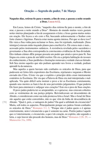 Oração — Segredo do poder, 7 de Março

       Naqueles dias, retirou-Se para o monte, a ﬁm de orar, e passou a noite orando
                                    a Deus. Lucas 6:12.

           Em Lucas, lemos de Cristo, “naqueles dias retirou-Se para o monte, a ﬁm de
       orar, e passou a noite orando a Deus”. Homens do mundo muitas vezes gastam
       noites inteiras planejando a ﬁm de assegurarem o êxito; e Jesus gastou muitas noites
       em oração. Ele ﬁcava a sós com o Pai, buscando ardorosamente o Senhor com
       forte clamor e lágrimas. Parecia estar numa agonia intensa. Por que se dava isso?
       Ele viera a Sua vinha para reclamar os Seus, mas foi rejeitado, maltratado. [Seus
       inimigos] estavam então traçando planos para cruciﬁcá-Lo. Ele estava mais e mais...
       acossado pelos instrumentos satânicos. A resistência revelada pelos sacerdotes e
       governantes a Sua obra correspondia às convincentes evidências de Sua divindade.
       Eles tinham ciúmes dEle porque possuía um poder que atraía o povo para Si. Sua
       língua era como a pena de um hábil escritor. Ele era a própria habitação do tesouro
       do conhecimento, e Suas parábolas e ilustrações tornavam a verdade clara ao iletrado.
       Sob Seu ensino aqueles que não podiam aprender nos livros a verdade, podiam
       aprendê-la da natureza.
           Mas aqueles a quem haviam sido conﬁados os oráculos de Deus, para que
       pudessem ser feitos ﬁéis expositores das Escrituras, rejeitaram e negaram o Mestre
       enviado dos Céus. Cristo viu que o espírito e princípio deles eram inteiramente
       contrários às Escrituras. Ele viu que a Palavra de Deus era mal-interpretada e mal-
       aplicada. Viu quão difícil seria instruir o povo a ler as Escrituras corretamente,
       quando seus mestres as liam à luz de seus pervertidos julgamentos. O que poderia
       Ele fazer para enternecer e subjugar seus corações? Este era o peso de Suas orações.
           O povo judeu poderia ter-se arrependido, se o quisesse, mas estavam cobertos
       com as vestimentas de sua justiça própria. Reivindicavam ser descendentes de
       Abraão, e consideravam como sua toda promessa feita a Israel. Mas o Israel de Deus
       são aqueles que estão convertidos, não os que vêm da linha de descendência de
[78]   Abraão. “Qual é, pois, a vantagem do judeu? Ou qual a utilidade da circuncisão?
       Muita, sob todos os aspectos. Principalmente porque aos judeus foram conﬁados
       os oráculos de Deus.” Romanos 3:1, 2. “Porque não é judeu quem o é apenas
       exteriormente, nem é circuncisão a que é somente na carne. Porém judeu é aquele
       que o é interiormente, e circuncisão, a que é do coração, no espírito, não segundo a
       letra, e cujo louvor não procede dos homens, mas de Deus.” Romanos 2:28, 29. —
       Manuscrito 31a, 1898.




                                                72
 