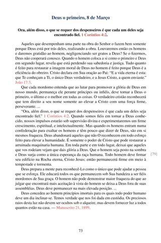Deus o primeiro, 8 de Março

 Ora, além disso, o que se requer dos despenseiros é que cada um deles seja
                      encontrado ﬁel. 1 Coríntios 4:2.

    Aqueles que desempenham uma parte na obra do Senhor o fazem bem somente
porque Deus está por trás deles, realizando a obra. Louvaremos então os homens
e daremos gratidão ao homem, negligenciando ser gratos a Deus? Se o ﬁzermos,
Deus não cooperará conosco. Quando o homem coloca a si como o primeiro e Deus
em segundo lugar, revela que está perdendo sua sabedoria e justiça. Tudo quanto
é feito para restaurar a imagem moral de Deus no homem é feito porque Deus é a
eﬁciência do obreiro. Cristo declara em Sua oração ao Pai: “E a vida eterna é esta:
que Te conheçam a Ti, o único Deus verdadeiro, e a Jesus Cristo, a quem enviaste.”
João 17:3.
    Que cada mordomo entenda que ao lutar para promover a glória de Deus em
nosso mundo, permaneça ele perante príncipes ou inﬁéis, deve tornar a Deus o
primeiro, o último e o melhor em todas as coisas. O verdadeiro cristão reconhecerá
que tem direito a seu nome somente ao elevar a Cristo com uma força ﬁrme,
perseverante. ...
    “Ora, além disso, o que se requer dos despenseiros é que cada um deles seja
encontrado ﬁel.” 1 Coríntios 4:2. Quando somos ﬁéis em tornar a Deus conhe-
cido, nossos impulsos estarão sob supervisão divina e experimentaremos um ﬁrme
crescimento, espiritual, e intelectualmente. Mas quando os homens entram numa
confederação para exaltar os homens e têm pouco que dizer de Deus, são em si
mesmos fraqueza. Deus abandonará aqueles que não O reconhecem em todo esforço
feito para elevar a humanidade. É somente o poder de Cristo que pode restaurar a
arruinada maquinaria humana. Em toda parte e em todo lugar, deixai que aqueles
que vos rodeiam vejam que dais glória a Deus. Que o homem seja posto na sombra
e Deus surja como a única esperança da raça humana. Todo homem deve ﬁrmar              [79]
seu edifício na Rocha eterna, Cristo Jesus; então permanecerá ﬁrme em meio à
tempestade e tormenta.
    Deus prepara a mente para reconhecê-Lo como o único que pode ajudar a pessoa
que se esforça. Ele educará todos os que permanecem sob Sua bandeira a ser ﬁéis
mordomos de Sua graça. O homem não pode demonstrar maior fraqueza do que ao
julgar que encontrará mais aceitação à vista do homem se deixa a Deus fora de suas
assembléias. Deus deve permanecer na mais elevada posição. ...
    Deus concedeu ao homem princípios imortais para os quais todo poder humano
deve um dia inclinar-se. Temos verdade que nos foi dada em custódia. Os preciosos
raios desta luz não devem ser ocultos sob o alqueire, mas devem fornecer luz a todos
quantos estão na casa. — Manuscrito 21, 1899.




                                        73
 