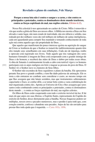 Revelado o plano de combate, 9 de Março

           Porque a nossa luta não é contra o sangue e a carne, e sim contra os
         principados e potestades, contra os dominadores deste mundo tenebroso,
           contra as forças espirituais do mal, nas regiões celestes. Efésios 6:12.

           Nosso Pai celestial é-nos apresentado no caráter de Cristo. NEle é removido o
       véu que oculta a glória de Deus aos nossos olhos. A Bíblia nos mostra a Deus em Seu
       elevado e santo lugar, não num estado de inatividade, não em silêncio e solidão, mas
       rodeado por dez milhares vezes dez mil milhares de milhares de santas inteligências,
       cada um aguardando para cumprir Seu mandado e tomando conhecimento de toda
       ação má contra aqueles que são propriedade de Deus. ...
           Que aqueles que manifestam tão pouco interesse egoísta na aquisição do sangue
       de Cristo se lembrem de que o Senhor os tratará tão indiferentemente quanto têm
       eles tratado seus semelhantes em suas tribulações. Cada ato de injustiça, roubo
       e opressão está registrado nos livros. Todo aquele que tira vantagem dos seres
       humanos formados à imagem de Deus está cooperando com o grande inimigo de
       Deus e do homem, e receberá das mãos de Deus o dobro por todas essas obras.
       A obra de Satanás é continuamente levada a cabo com terrível vigor e os homens
[80]   participam com os anjos malignos em ferir e magoar as pessoas do povo de Deus. O
       Senhor vê; o Senhor ouve os clamores de Seus ﬁlhos.
           O Senhor não escondeu de Seus seguidores o plano da batalha. Ele apresentou
       perante Seu povo o grande conﬂito, e tem-lhe dado palavras de animação. Ele os
       insta a não entrarem no combate sem considerar o custo, ao mesmo tempo em
       que lhes assegura que não lutam sozinhos, mas que instrumentos sobrenaturais
       capacitarão o fraco, se conﬁar nEle, a se tornar forte contra a vasta confederação do
       mal organizada contra eles. Aponta ao Universo do Céu e lhes assegura que seres
       santos estão combatendo contra os principados e potestades, contra os dominadores
       deste mundo ... e contra as forças espirituais do mal, nas regiões celestes.
           Os ﬁlhos de Deus estão cooperando com todo o exército invisível da luz. E há
       mais do que anjos em suas ﬁleiras; o Espírito Santo, representante do Capitão do
       exército do Senhor, desce diretamente para a batalha. Nossas fraquezas podem ser
       múltiplas, nossos erros e pecados numerosos, mas o perdão é para todo que, com
       coração contrito, confesse e abandone seus pecados. Anjos de luz são enviados para
       prestar-lhes toda ajuda que é requerida. — Carta 102a, 1896.




                                                74
 