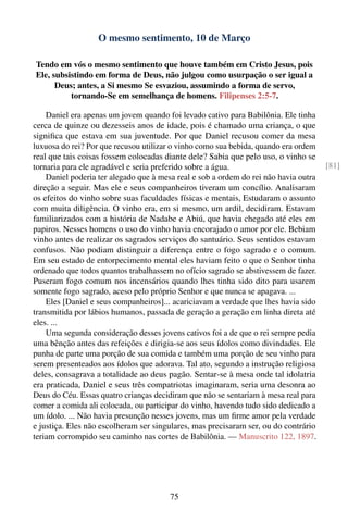 O mesmo sentimento, 10 de Março

Tendo em vós o mesmo sentimento que houve também em Cristo Jesus, pois
Ele, subsistindo em forma de Deus, não julgou como usurpação o ser igual a
      Deus; antes, a Si mesmo Se esvaziou, assumindo a forma de servo,
          tornando-Se em semelhança de homens. Filipenses 2:5-7.

    Daniel era apenas um jovem quando foi levado cativo para Babilônia. Ele tinha
cerca de quinze ou dezesseis anos de idade, pois é chamado uma criança, o que
signiﬁca que estava em sua juventude. Por que Daniel recusou comer da mesa
luxuosa do rei? Por que recusou utilizar o vinho como sua bebida, quando era ordem
real que tais coisas fossem colocadas diante dele? Sabia que pelo uso, o vinho se
tornaria para ele agradável e seria preferido sobre a água.                           [81]
    Daniel poderia ter alegado que à mesa real e sob a ordem do rei não havia outra
direção a seguir. Mas ele e seus companheiros tiveram um concílio. Analisaram
os efeitos do vinho sobre suas faculdades físicas e mentais, Estudaram o assunto
com muita diligência. O vinho era, em si mesmo, um ardil, decidiram. Estavam
familiarizados com a história de Nadabe e Abiú, que havia chegado até eles em
papiros. Nesses homens o uso do vinho havia encorajado o amor por ele. Bebiam
vinho antes de realizar os sagrados serviços do santuário. Seus sentidos estavam
confusos. Não podiam distinguir a diferença entre o fogo sagrado e o comum.
Em seu estado de entorpecimento mental eles haviam feito o que o Senhor tinha
ordenado que todos quantos trabalhassem no ofício sagrado se abstivessem de fazer.
Puseram fogo comum nos incensários quando lhes tinha sido dito para usarem
somente fogo sagrado, aceso pelo próprio Senhor e que nunca se apagava. ...
    Eles [Daniel e seus companheiros]... acariciavam a verdade que lhes havia sido
transmitida por lábios humanos, passada de geração a geração em linha direta até
eles. ...
    Uma segunda consideração desses jovens cativos foi a de que o rei sempre pedia
uma bênção antes das refeições e dirigia-se aos seus ídolos como divindades. Ele
punha de parte uma porção de sua comida e também uma porção de seu vinho para
serem presenteados aos ídolos que adorava. Tal ato, segundo a instrução religiosa
deles, consagrava a totalidade ao deus pagão. Sentar-se à mesa onde tal idolatria
era praticada, Daniel e seus três compatriotas imaginaram, seria uma desonra ao
Deus do Céu. Essas quatro crianças decidiram que não se sentariam à mesa real para
comer a comida ali colocada, ou participar do vinho, havendo tudo sido dedicado a
um ídolo. ... Não havia presunção nesses jovens, mas um ﬁrme amor pela verdade
e justiça. Eles não escolheram ser singulares, mas precisaram ser, ou do contrário
teriam corrompido seu caminho nas cortes de Babilônia. — Manuscrito 122, 1897.




                                        75
 