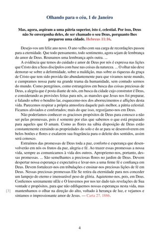 Olhando para o céu, 1 de Janeiro

        Mas, agora, aspiram a uma pátria superior, isto é, celestial. Por isso, Deus
         não Se envergonha deles, de ser chamado o seu Deus, porquanto lhes
                         preparou uma cidade. Hebreus 11:16.

          Desejo-vos um feliz ano novo. O ano velho com sua carga de recordações passou
      para a eternidade. Que todo pensamento, todo sentimento, agora sejam de lembrança
      do amor de Deus. Reunamos uma lembrança após outra. ...
          A evidência que temos do cuidado e amor de Deus por nós é expressa nas lições
      que Cristo deu a Seus discípulos com base nas coisas da natureza. ... O olhar não deve
      demorar-se sobre a deformidade, sobre a maldição, mas sobre as riquezas da graça
      de Cristo que tem sido provida tão abundantemente para que vivamos neste mundo,
      e cumpramos nossa parte na grande trama da humanidade, sem contudo sermos
      do mundo. Como peregrinos, como estrangeiros em busca das coisas preciosas de
      Deus, a alegria que é posta diante de nós, em busca da cidade cujo construtor é Deus,
      e considerando as provisões feitas para nós, as mansões que Jesus nos foi preparar,
      e falando sobre o bendito lar, esquecemo-nos dos aborrecimentos e aﬂições desta
      vida. Parecemos respirar a própria atmosfera daquele país melhor, a pátria celestial.
      Ficamos aliviados e confortados; mais do que isso, regozijamo-nos em Deus.
          Não poderíamos conhecer os graciosos propósitos de Deus para conosco a não
      ser pelas promessas, pois é somente por elas que sabemos o que está preparado
      para aqueles que O amam. Como as ﬂores na sábia disposição de Deus estão
      constantemente extraindo as propriedades do solo e do ar para se desenvolverem em
      belos botões e ﬂores e exalarem sua fragrância para o deleite dos sentidos, assim
      será conosco.
          Extraímos das promessas de Deus toda a paz, conforto e esperança que desen-
      volverão em nós os frutos da paz, alegria e fé. Ao trazer essas promessas a nossa
      vida, sempre as comunicamos à vida dos outros. Apropriemo-nos, portanto, des-
      sas promessas. ... São semelhantes a preciosas ﬂores no jardim de Deus. Devem
      despertar nossa esperança e expectativa e levar-nos a uma ﬁrme fé e conﬁança em
      Deus. Devem fortalecer-nos em tribulações e ensinar-nos preciosas lições de fé em
      Deus. Nessas preciosas promessas Ele Se retira da eternidade para nos conceder
      um lampejo do eterno e imensurável peso de glória. Aquietemo-nos, pois, em Deus.
      Conﬁemos serenamente nEle e O louvemos por nos ter dado tais revelações de Sua
      vontade e propósitos, para que não ediﬁquemos nossas esperanças nesta vida, mas
[3]   mantenhamos o olhar na direção do alto, voltado à herança de luz, e vejamos e
      sintamos o impressionante amor de Jesus. — Carta 27, 1886.




                                                4
 