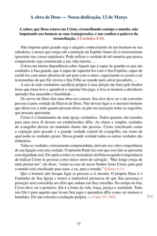 A obra de Deus — Nossa dedicação, 12 de Março

  A saber, que Deus estava em Cristo, reconciliando consigo o mundo, não
  imputando aos homens as suas transgressões, e nos conﬁou a palavra da
                      reconciliação. 2 Coríntios 5:19.

    Não importa quão grande seja o alegado conhecimento de um homem ou sua
sabedoria, a menos que esteja sob a instrução do Espírito Santo ele é extremamente
ignorante nas coisas espirituais. Pode utilizar a verdade de tal maneira que pouca
compreensão seja comunicada a sua vida interior. ...
    Coloca tua inteira dependência sobre Aquele que é capaz de guardar os que são
conﬁados à Sua guarda, que é capaz de capacitá-los com o Seu Espírito, capaz de
enchê-los com amor altruísta de um para com o outro, capacitando-os assim a ser
testemunhas de que Ele enviou o Seu Filho ao mundo para salvar pecadores. ...
    A raiz de todo verdadeiro sacrifício próprio é uma afeição tão forte pelo Senhor
Jesus que torna leve e agradável o suportar Seu jugo, e leva os homens a decidirem
aprendei Sua mansidão e humildade. ...
    Os servos de Deus têm uma obra em comum. Seu alvo deve ser o de converter
pessoas à pura verdade da Palavra de Deus. Não devem ligar a si mesmos homens
que dêem eco a tudo quanto possam dizer, ou pôr em execução todas as sugestões
que possam apresentar.
    Cristo é o fundamento de toda igreja verdadeira. Todos quantos são trazidos
para uma nova fé devem ser estabelecidos nEle. As claras e simples verdades
do evangelho devem ser mantidas diante das pessoas. Cristo cruciﬁcado como
a expiação pelo pecado é a grande verdade central do evangelho, em torno da
qual todas as verdades giram. Dessa grande verdade todas as outras verdades são
tributárias.
    Todas as verdades, corretamente compreendidas, derivam seu valor e importância
de sua ligação com esta verdade. O apóstolo Paulo faz com que esse fato se apresente
com dignidade real. Ele apela a todos os ensinadores da Palavra quanto à importância
de indicar Cristo às pessoas como único meio de salvação. “Mas longe esteja de
mim gloriar-me”, ele disse, “senão na cruz de nosso Senhor Jesus Cristo, pela qual
o mundo está cruciﬁcado para mim, e eu, para o mundo.” Gálatas 6:14.
    Que o homem não busque ligar as pessoas a si mesmo. O próprio Deus é o
Fundador de Sua Igreja e temos a inalterável promessa de que Sua presença e
proteção será concedida aos ﬁéis que andam em Seu conselho. No tempo do ﬁm,
Cristo deve ser o primeiro. Ele é a fonte da vida, força, justiça e santidade. Tudo
isto Ele é para aqueles que levam Seu jugo e aprendem dEle como ser mansos e
humildes. Ele não tolerará a exaltação própria. — Carta 39, 1902.                      [84]




                                        77
 