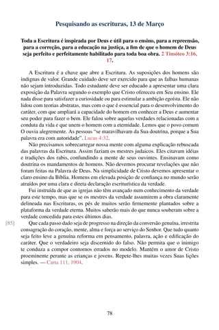Pesquisando as escrituras, 13 de Março

       Toda a Escritura é inspirada por Deus e útil para o ensino, para a repreensão,
        para a correção, para a educação na justiça, a ﬁm de que o homem de Deus
        seja perfeito e perfeitamente habilitado para toda boa obra. 2 Timóteo 3:16,
                                              17.

           A Escritura é a chave que abre a Escritura. As suposições dos homens são
       indignas de valor. Grande cuidado deve ser exercido para que as falhas humanas
       não sejam introduzidas. Todo estudante deve ser educado a apresentar uma clara
       exposição da Palavra segundo o exemplo que Cristo ofereceu em Seu ensino. Ele
       nada disse para satisfazer a curiosidade ou para estimular a ambição egoísta. Ele não
       lidou com teorias abstratas, mas com o que é essencial para o desenvolvimento do
       caráter, com que ampliará a capacidade do homem em conhecer a Deus e aumentar
       seu poder para fazer o bem. Ele falou sobre aquelas verdades relacionadas com a
       conduta da vida e que unem o homem com a eternidade. Lemos que o povo comum
       O ouvia alegremente. As pessoas “se maravilhavam da Sua doutrina, porque a Sua
       palavra era com autoridade”. Lucas 4:32.
           Não precisamos sobrecarregar nossa mente com alguma explicação rebuscada
       das palavras da Escritura. Assim faziam os mestres judaicos. Eles citavam idéias
       e tradições dos rabis, confundindo a mente de seus ouvintes. Ensinavam como
       doutrina os mandamentos de homens. Não devemos procurar revelações que não
       foram feitas na Palavra de Deus. Na simplicidade de Cristo devemos apresentar o
       claro ensino da Bíblia. Homens em elevada posição de conﬁança no mundo serão
       atraídos por uma clara e direta declaração escriturística da verdade.
           Fui instruída de que as igrejas não têm avançado num conhecimento da verdade
       para este tempo, mas que se os mestres da verdade assumirem a obra claramente
       delineada nas Escrituras, os pés de muitos serão ﬁrmemente plantados sobre a
       plataforma da verdade eterna. Muitos saberão mais do que nunca souberam sobre a
       verdade concedida para estes últimos dias.
[85]       Que cada passo dado seja de progresso na direção da conversão genuína, irrestrita
       consagração do coração, mente, alma e força ao serviço do Senhor. Que tudo quanto
       seja feito leve a genuína reforma em pensamento, palavra, ação e ediﬁcação do
       caráter. Que o verdadeiro seja discernido do falso. Não permita que o inimigo
       te conduza a compor contornos errados no modelo. Mantém o amor de Cristo
       proeminente perante as crianças e jovens. Repete-lhes muitas vezes Suas lições
       simples. — Carta 111, 1904.




                                                78
 