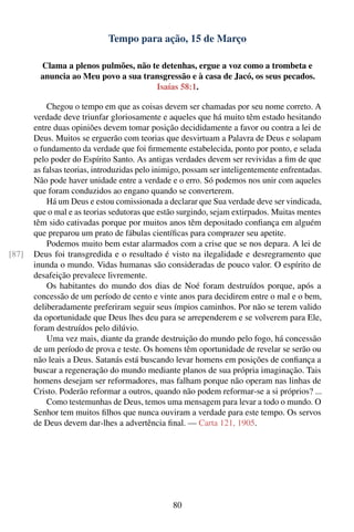 Tempo para ação, 15 de Março

         Clama a plenos pulmões, não te detenhas, ergue a voz como a trombeta e
         anuncia ao Meu povo a sua transgressão e à casa de Jacó, os seus pecados.
                                      Isaías 58:1.

           Chegou o tempo em que as coisas devem ser chamadas por seu nome correto. A
       verdade deve triunfar gloriosamente e aqueles que há muito têm estado hesitando
       entre duas opiniões devem tomar posição decididamente a favor ou contra a lei de
       Deus. Muitos se erguerão com teorias que desvirtuam a Palavra de Deus e solapam
       o fundamento da verdade que foi ﬁrmemente estabelecida, ponto por ponto, e selada
       pelo poder do Espírito Santo. As antigas verdades devem ser revividas a ﬁm de que
       as falsas teorias, introduzidas pelo inimigo, possam ser inteligentemente enfrentadas.
       Não pode haver unidade entre a verdade e o erro. Só podemos nos unir com aqueles
       que foram conduzidos ao engano quando se converterem.
           Há um Deus e estou comissionada a declarar que Sua verdade deve ser vindicada,
       que o mal e as teorias sedutoras que estão surgindo, sejam extirpados. Muitas mentes
       têm sido cativadas porque por muitos anos têm depositado conﬁança em alguém
       que preparou um prato de fábulas cientíﬁcas para comprazer seu apetite.
           Podemos muito bem estar alarmados com a crise que se nos depara. A lei de
[87]   Deus foi transgredida e o resultado é visto na ilegalidade e desregramento que
       inunda o mundo. Vidas humanas são consideradas de pouco valor. O espírito de
       desafeição prevalece livremente.
           Os habitantes do mundo dos dias de Noé foram destruídos porque, após a
       concessão de um período de cento e vinte anos para decidirem entre o mal e o bem,
       deliberadamente preferiram seguir seus ímpios caminhos. Por não se terem valido
       da oportunidade que Deus lhes deu para se arrependerem e se volverem para Ele,
       foram destruídos pelo dilúvio.
           Uma vez mais, diante da grande destruição do mundo pelo fogo, há concessão
       de um período de prova e teste. Os homens têm oportunidade de revelar se serão ou
       não leais a Deus. Satanás está buscando levar homens em posições de conﬁança a
       buscar a regeneração do mundo mediante planos de sua própria imaginação. Tais
       homens desejam ser reformadores, mas falham porque não operam nas linhas de
       Cristo. Poderão reformar a outros, quando não podem reformar-se a si próprios? ...
           Como testemunhas de Deus, temos uma mensagem para levar a todo o mundo. O
       Senhor tem muitos ﬁlhos que nunca ouviram a verdade para este tempo. Os servos
       de Deus devem dar-lhes a advertência ﬁnal. — Carta 121, 1905.




                                                80
 