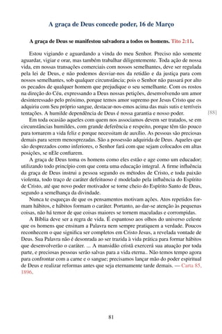 A graça de Deus concede poder, 16 de Março

   A graça de Deus se manifestou salvadora a todos os homens. Tito 2:11.

    Estou vigiando e aguardando a vinda do meu Senhor. Preciso não somente
aguardar, vigiar e orar, mas também trabalhar diligentemente. Toda ação de nossa
vida, em nossas transações comerciais com nossos semelhantes, deve ser regulada
pela lei de Deus, e não podemos desviar-nos da retidão e da justiça para com
nossos semelhantes, sob qualquer circunstância; pois o Senhor não passará por alto
os pecados de qualquer homem que prejudique o seu semelhante. Com os rostos
na direção do Céu, expressando a Deus nossas petições, desenvolvendo um amor
desinteressado pelo próximo, porque temos amor supremo por Jesus Cristo que os
adquiriu com Seu próprio sangue, destacar-nos-emos acima das mais sutis e terríveis
tentações. A humilde dependência de Deus é nossa garantia e nosso poder.              [88]
    Em toda ocasião aqueles com quem nos associamos devem ser tratados, se em
circunstâncias humildes, com grande deferência e respeito, porque têm tão pouco
para tornarem a vida feliz e porque necessitam de auxílio. As pessoas são preciosas
demais para serem menosprezadas. São a possessão adquirida de Deus. Aqueles que
são desprezados como inferiores, o Senhor fará com que sejam colocados em altas
posições, se nEle conﬁarem.
    A graça de Deus toma os homens como eles estão e age como um educador;
utilizando todo princípio com que conta uma educação integral. A ﬁrme inﬂuência
da graça de Deus instrui a pessoa segundo os métodos de Cristo, e toda paixão
violenta, todo traço de caráter defeituoso é modelado pela inﬂuência do Espírito
de Cristo, até que novo poder motivador se torne cheio do Espírito Santo de Deus,
segundo a semelhança da divindade.
    Nunca te esqueças de que os pensamentos motivam ações. Atos repetidos for-
mam hábitos, e hábitos formam o caráter. Portanto, ao dar-se atenção às pequenas
coisas, não há temor de que coisas maiores se tornem maculadas e corrompidas.
    A Bíblia deve ser a regra de vida. É espantoso aos olhos do universo celeste
que os homens que ensinam a Palavra nem sempre pratiquem a verdade. Poucos
reconhecem o que signiﬁca ser completos em Cristo Jesus, a revelada vontade de
Deus. Sua Palavra não é desonrada ao ser trazida à vida prática para formar hábitos
que desenvolverão o caráter. ... A mansidão cristã exercerá sua atuação por toda
parte, e preciosas pessoas serão salvas para a vida eterna.. Não temos tempo agora
para confrontar com a carne e o sangue; precisamos lançar mão do poder espiritual
de Deus e realizar reformas antes que seja eternamente tarde demais. — Carta 85,
1896.




                                        81
 