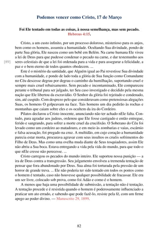 Podemos vencer como Cristo, 17 de Março

         Foi Ele tentado em todas as coisas, à nossa semelhança, mas sem pecado.
                                      Hebreus 4:15.

           Cristo, a um custo inﬁnito, por um processo doloroso, misterioso para os anjos,
       bem como os homens, assumiu a humanidade. Ocultando Sua divindade, pondo de
       parte Sua glória, Ele nasceu como um bebê em Belém. Na carne humana Ele viveu
       a lei de Deus para que pudesse condenar o pecado na carne, e dar testemunho aos
[89]   seres celestiais de que a lei foi ordenada para a vida e para assegurar a felicidade, a
       paz e o bem eterno de todos quantos obedecem. ...
           Este é o mistério da santidade, que Alguém igual ao Pai revestisse Sua divindade
       com a humanidade, e pondo de lado toda a glória de Sua função como Comandante
       no Céu descesse degrau por degrau o caminho da humilhação, suportando cruel e
       sempre mais cruel rebaixamento. Sem pecado e incontaminado, Ele compareceu
       perante o tribunal para ser julgado, ter Seu caso investigado e decidido pela mesma
       nação que Ele libertou da escravidão. O Senhor da glória foi rejeitado e condenado,
       sim, até cuspido. Com desprezo pelo que consideravam como pretensiosas alegações
       Suas, os homens O golpeavam na face. Tais homens um dia pedirão às rochas e
       montanhas que caiam sobre eles e os ocultem da ira do Cordeiro.
           Pilatos declarou a Cristo inocente, anunciando não ter achado nEle falta. Con-
       tudo, para agradar aos judeus, ordenou que Ele fosse castigado e então entregue,
       ferido e sangrando, para sofrer a morte cruel da cruciﬁxão. O Soberano do Céu foi
       levado como um cordeiro ao matadouro, e em meio às zombarias e vaias, escárnio
       e falsa acusação, foi pregado na cruz. A multidão, em cujo coração a humanidade
       parecia estar morta, procurava agravar com seus insultos os cruéis sofrimentos do
       Filho de Deus. Mas como uma ovelha muda diante de Seus tosquiadores, assim Ele
       não abriu a Sua boca. Estava entregando a vida pela vida do mundo, para que todo o
       que nEle cresse não perecesse. ...
           Cristo carregou os pecados do mundo inteiro. Ele suportou nossa punição — a
       ira de Deus contra a transgressão. Seu julgamento envolveu a tremenda tentação de
       pensar que fora abandonado por Deus. Sua alma foi torturada pela pressão de um
       horror de grande treva. ... Ele não poderia ter sido tentado em todos os pontos como
       o homem é tentado, caso não houvesse qualquer possibilidade de fracassar. Ele era
       um ser livre, colocado sob prova, como foi Adão e como é o homem.
           A menos que haja uma possibilidade de submissão, a tentação não é tentação.
       A tentação procede e é resistida quando o homem é poderosamente inﬂuenciado a
       praticar um ato errado, e sabendo que pode fazê-lo, resiste pela fé, com um ﬁrme
       apego ao poder divino. — Manuscrito 29, 1899.




                                                 82
 