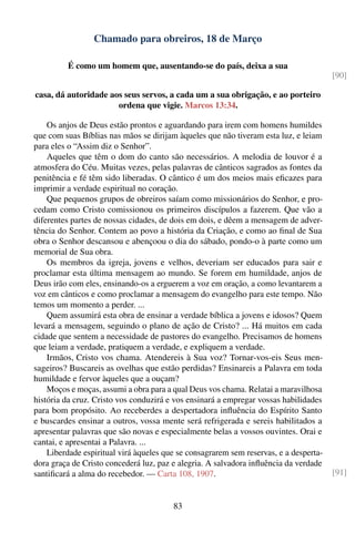 Chamado para obreiros, 18 de Março

         É como um homem que, ausentando-se do país, deixa a sua
                                                                                       [90]

casa, dá autoridade aos seus servos, a cada um a sua obrigação, e ao porteiro
                      ordena que vigie. Marcos 13:34.

    Os anjos de Deus estão prontos e aguardando para irem com homens humildes
que com suas Bíblias nas mãos se dirijam àqueles que não tiveram esta luz, e leiam
para eles o “Assim diz o Senhor”.
    Aqueles que têm o dom do canto são necessários. A melodia de louvor é a
atmosfera do Céu. Muitas vezes, pelas palavras de cânticos sagrados as fontes da
penitência e fé têm sido liberadas. O cântico é um dos meios mais eﬁcazes para
imprimir a verdade espiritual no coração.
    Que pequenos grupos de obreiros saíam como missionários do Senhor, e pro-
cedam como Cristo comissionou os primeiros discípulos a fazerem. Que vão a
diferentes partes de nossas cidades, de dois em dois, e dêem a mensagem de adver-
tência do Senhor. Contem ao povo a história da Criação, e como ao ﬁnal de Sua
obra o Senhor descansou e abençoou o dia do sábado, pondo-o à parte como um
memorial de Sua obra.
    Os membros da igreja, jovens e velhos, deveriam ser educados para sair e
proclamar esta última mensagem ao mundo. Se forem em humildade, anjos de
Deus irão com eles, ensinando-os a erguerem a voz em oração, a como levantarem a
voz em cânticos e como proclamar a mensagem do evangelho para este tempo. Não
temos um momento a perder. ...
    Quem assumirá esta obra de ensinar a verdade bíblica a jovens e idosos? Quem
levará a mensagem, seguindo o plano de ação de Cristo? ... Há muitos em cada
cidade que sentem a necessidade de pastores do evangelho. Precisamos de homens
que leiam a verdade, pratiquem a verdade, e expliquem a verdade.
    Irmãos, Cristo vos chama. Atendereis à Sua voz? Tornar-vos-eis Seus men-
sageiros? Buscareis as ovelhas que estão perdidas? Ensinareis a Palavra em toda
humildade e fervor àqueles que a ouçam?
    Moços e moças, assumi a obra para a qual Deus vos chama. Relatai a maravilhosa
história da cruz. Cristo vos conduzirá e vos ensinará a empregar vossas habilidades
para bom propósito. Ao receberdes a despertadora inﬂuência do Espírito Santo
e buscardes ensinar a outros, vossa mente será refrigerada e sereis habilitados a
apresentar palavras que são novas e especialmente belas a vossos ouvintes. Orai e
cantai, e apresentai a Palavra. ...
    Liberdade espiritual virá àqueles que se consagrarem sem reservas, e a desperta-
dora graça de Cristo concederá luz, paz e alegria. A salvadora inﬂuência da verdade
santiﬁcará a alma do recebedor. — Carta 108, 1907.                                     [91]


                                        83
 