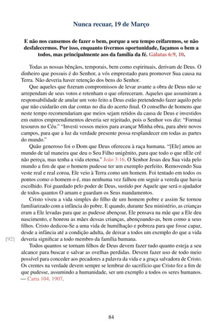 Nunca recuar, 19 de Março

        E não nos cansemos de fazer o bem, porque a seu tempo ceifaremos, se não
        desfalecermos. Por isso, enquanto tivermos oportunidade, façamos o bem a
              todos, mas principalmente aos da família da fé. Gálatas 6:9, 10.

           Todas as nossas bênçãos, temporais, bem como espirituais, derivam de Deus. O
       dinheiro que possuis é do Senhor, a vós emprestado para promover Sua causa na
       Terra. Não deveria haver retenção dos bens do Senhor.
           Que aqueles que ﬁzeram compromissos de levar avante a obra de Deus não se
       arrependam de seus votos e retenham o que ofereceram. Aqueles que assumiram a
       responsabilidade de anular um voto feito a Deus estão pretendendo fazer aquilo pelo
       que não cuidarão em dar contas no dia do acerto ﬁnal. O conselho de homens que
       neste tempo recomendariam que meios sejam retidos da causa de Deus e investidos
       em outros empreendimentos deveria ser rejeitado, pois o Senhor vos diz: “Formai
       tesouros no Céu.” “Investi vossos meios para avançar Minha obra, para abrir novos
       campos, para que a luz da verdade presente possa resplandecer em todas as partes
       do mundo.”
           Quão generoso foi o Dom que Deus ofereceu à raça humana. “[Ele] amou ao
       mundo de tal maneira que deu o Seu Filho unigênito, para que todo o que nEle crê
       não pereça, mas tenha a vida eterna.” João 3:16. O Senhor Jesus deu Sua vida pelo
       mundo a ﬁm de que o homem pudesse ter um exemplo perfeito. Removendo Sua
       veste real e real coroa, Ele veio à Terra como um homem. Foi tentado em todos os
       pontos como o homem o é, mas nenhuma vez falhou em seguir a vereda que havia
       escolhido. Foi guardado pelo poder de Deus, sustido por Aquele que será o ajudador
       de todos quantos O amam e guardam os Seus mandamentos.
           Cristo viveu a vida simples do ﬁlho de um homem pobre e assim Se tornou
       familiarizado com a infância do pobre. E quando, durante Seu ministério, as crianças
       eram a Ele levadas para que as pudesse abençoar, Ele pensava na mãe que a Ele deu
       nascimento, e honrou as mães dessas crianças, abençoando-as, bem como a seus
       ﬁlhos. Cristo dedicou-Se a uma vida de humilhação e pobreza para que fosse capaz,
       desde a infância até a condição adulta, de deixar a todos um exemplo do que a vida
[92]   deveria signiﬁcar a todo membro da família humana.
           Todos quantos se tornam ﬁlhos de Deus devem fazer tudo quanto esteja a seu
       alcance para buscar e salvar as ovelhas perdidas. Devem fazer uso de todo meio
       possível para conceder aos pecadores a palavra da vida e a graça salvadora de Cristo.
       Os crentes na verdade devem sempre se lembrar do sacrifício que Cristo fez a ﬁm de
       que pudesse, assumindo a humanidade, ser um exemplo a todos os seres humanos.
       — Carta 104, 1907.




                                                84
 