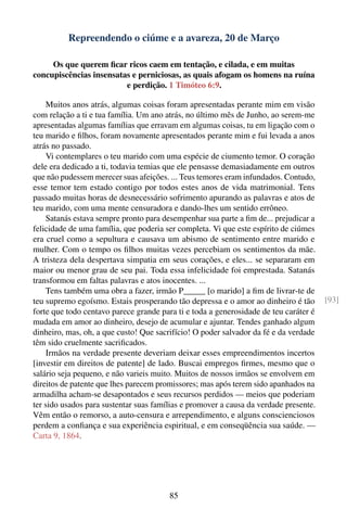 Repreendendo o ciúme e a avareza, 20 de Março

     Os que querem ﬁcar ricos caem em tentação, e cilada, e em muitas
concupiscências insensatas e perniciosas, as quais afogam os homens na ruína
                         e perdição. 1 Timóteo 6:9.

    Muitos anos atrás, algumas coisas foram apresentadas perante mim em visão
com relação a ti e tua família. Um ano atrás, no último mês de Junho, ao serem-me
apresentadas algumas famílias que erravam em algumas coisas, tu em ligação com o
teu marido e ﬁlhos, foram novamente apresentados perante mim e fui levada a anos
atrás no passado.
    Vi contemplares o teu marido com uma espécie de ciumento temor. O coração
dele era dedicado a ti, todavia temias que ele pensasse demasiadamente em outros
que não pudessem merecer suas afeições. ... Teus temores eram infundados. Contudo,
esse temor tem estado contigo por todos estes anos de vida matrimonial. Tens
passado muitas horas de desnecessário sofrimento apurando as palavras e atos de
teu marido, com uma mente censuradora e dando-lhes um sentido errôneo.
    Satanás estava sempre pronto para desempenhar sua parte a ﬁm de... prejudicar a
felicidade de uma família, que poderia ser completa. Vi que este espírito de ciúmes
era cruel como a sepultura e causava um abismo de sentimento entre marido e
mulher. Com o tempo os ﬁlhos muitas vezes percebiam os sentimentos da mãe.
A tristeza dela despertava simpatia em seus corações, e eles... se separaram em
maior ou menor grau de seu pai. Toda essa infelicidade foi emprestada. Satanás
transformou em faltas palavras e atos inocentes. ...
    Tens também uma obra a fazer, irmão P_____ [o marido] a ﬁm de livrar-te de
teu supremo egoísmo. Estais prosperando tão depressa e o amor ao dinheiro é tão        [93]
forte que todo centavo parece grande para ti e toda a generosidade de teu caráter é
mudada em amor ao dinheiro, desejo de acumular e ajuntar. Tendes ganhado algum
dinheiro, mas, oh, a que custo! Que sacrifício! O poder salvador da fé e da verdade
têm sido cruelmente sacriﬁcados.
    Irmãos na verdade presente deveriam deixar esses empreendimentos incertos
[investir em direitos de patente] de lado. Buscai empregos ﬁrmes, mesmo que o
salário seja pequeno, e não varieis muito. Muitos de nossos irmãos se envolvem em
direitos de patente que lhes parecem promissores; mas após terem sido apanhados na
armadilha acham-se desapontados e seus recursos perdidos — meios que poderiam
ter sido usados para sustentar suas famílias e promover a causa da verdade presente.
Vêm então o remorso, a auto-censura e arrependimento, e alguns conscienciosos
perdem a conﬁança e sua experiência espiritual, e em conseqüência sua saúde. —
Carta 9, 1864.




                                        85
 