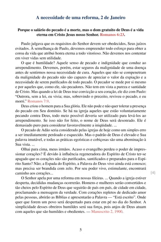 A necessidade de uma reforma, 2 de Janeiro

 Porque o salário do pecado é a morte, mas o dom gratuito de Deus é a vida
            eterna em Cristo Jesus nosso Senhor. Romanos 6:23.

    Paulo julgava que os requisitos do Senhor devem ser obedecidos, Seus juízos
evitados. À semelhança de Paulo, devemos empreender todo esforço para obter a
coroa da vida que atribui honra eterna a todo vitorioso. Não devemos nos contentar
em viver vidas sem utilidade.
    O que é humildade? Aquele senso de pecado e indignidade que conduz ao
arrependimento. Devemos, porém, estar seguros da malignidade de uma doença
antes de sentirmos nossa necessidade de cura. Aqueles que não se compenetram
da malignidade do pecado não são capazes de apreciar o valor da expiação e a
necessidade de serem puriﬁcados de todo pecado. O pecador se mede por si mesmo
e por aqueles que, como ele, são pecadores. Não tem em vista a pureza e santidade
de Cristo. Mas quando a lei de Deus traz convicção a seu coração, ele diz com Paulo:
“Outrora, sem a lei, eu vivia; mas, sobrevindo o preceito, reviveu o pecado, e eu
morri.” Romanos 7:9.
    Deus criou o homem para a Sua glória. Ele não pode e não quer tolerar a presença
do pecado em Seu domínio. Se há na igreja aqueles que estão voluntariamente
pecando contra Deus, todo meio possível deveria ser utilizado para levá-los ao
arrependimento. Se isso não for feito, o nome de Deus será desonrado. Ele é
demasiado puro para considerar favoravelmente a iniqüidade. ...
    O pecado de Adão seria considerado pelas igrejas de hoje como um simples erro
a ser imediatamente perdoado e esquecido. Mas o padrão de Deus é elevado e Sua
palavra imutável, e todas as práticas egoísticas e cobiçosas são uma abominação à
Sua vista. ...
    Olhai para cima, meus irmãos. Acaso o evangelho perdeu o poder de impres-
sionar corações? É devido à inﬂuência regeneradora do Espírito de Cristo ter-se
apagado que os corações não são puriﬁcados, santiﬁcados e preparados para o Espí-
rito Santo? Não; a Espada do Espírito, a Palavra do Deus vivo ainda está conosco;
mas precisa ser brandida com zelo. Por seu poder vivo, estimulante, encontrará
caminho aos corações...                                                                [4]
    O Senhor apela por uma reforma em nossas ﬁleiras. ... Quando a igreja estiver
desperta, decididas mudanças ocorrerão. Homens e mulheres serão convertidos e
tão cheios pelo Espírito de Deus que seguirão de país em país, de cidade em cidade,
proclamando a mensagem da verdade. Com corações repletos de dedicado amor
pelas pessoas, abrirão as Bíblias e apresentarão a Palavra — “Está escrito”. Onde
quer que forem um povo será despertado para estar em pé no dia do Senhor. A
simplicidade desses obreiros humildes será sua força, pois anjos de Deus atuam
com aqueles que são humildes e obedientes. — Manuscrito 2, 1900.



                                         5
 