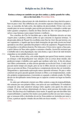 Religião no lar, 21 de Março

        Ensina a criança no caminho em que deve andar, e, ainda quando for velho,
                          não se desviará dele. Provérbios 22:6.

           As inﬂuências educacionais da vida doméstica são uma força decisiva para o
       bem ou para o mal. Tais inﬂuências são, em muitos aspectos silenciosas e graduais,
       mas, se exercidas do lado certo, são repletas de preciosidade. Cristo veio a este
       mundo para ser nosso exemplo, para revelar por preceito o exemplo e caráter que
       todos quantos compõem a família de Deus devem ter. Ele veio para abençoar e
       salvar a raça humana e para erguer homens e mulheres. ...
           Nos concílios do Céu foi decidido que a mãe do Redentor deveria ser uma
       virgem pura e piedosa, embora pobre no que concerne às riquezas terrenas. A
       desprezada aldeia de Nazaré foi escolhida como Seu lar. José, Seu pai terreno, era
       um carpinteiro, e Aquele que havia dado instruções de que todo jovem em Israel
       aprendesse um ofício, aprendeu Ele próprio o ofício de carpinteiro. Ninguém deveria
       envergonhar-se de pobreza honesta. Por trinta anos, Cristo esteve sujeito a Seus pais,
       e pelos labores de Suas mãos ajudou a sustentar a família. Assim Ele ensinaria que
       o trabalho não é uma degradação, mas uma honra, e que é dever de todo homem
[94]   empenhar-se em trabalho honesto e útil.
           É uma obra solene, séria, a de cuidar daqueles por quem Cristo morreu, ensinar
       as crianças a não desperdiçarem suas afeições com as coisas deste mundo, não
       perderem tempo e trabalho com aquilo que nenhum valor tem. A ﬁm de educar
       seus ﬁlhos corretamente, as mães devem aprender na escola de Cristo. A mãe cristã
       passará muito tempo em oração, pois no lar os ﬁlhos devem ser ensinados a ser
       leais ao governo de Deus. Com paciência e compreensão devem eles ser instruídos.
       Xingamentos e apaixonada reprovação nunca operarão reformas. Os pais e mães
       cometem um grave pecado quando ensinam os ﬁlhos a ser temperamentais, sendo
       eles próprios temperamentais e instruindo-os segundo o método errado. Os ﬁlhos
       devem ser disciplinados numa forma que os capacite a tomar seu lugar na família
       do Céu. ...
           As mães que sabiamente criaram seus ﬁlhos sentem a carga da responsabilidade,
       não somente por seus próprios ﬁlhos, mas pelos de seus semelhantes. O verdadeiro
       coração de uma mãe amorável alcança todos aqueles com quem ela entra em
       contato. Com um esforço determinado ela busca atrair pessoas desviadas para
       Cristo. Em Sua força ela é habilitada a fazer muito. E aqueles que não têm ﬁlhos têm
       responsabilidades a suportar. Em muitos casos podem receber em seus lares crianças
       que se tornaram órfãs e destituídas de um lar. Estas podem ser instruídas por amor a
       Cristo, a praticar aquelas virtudes tão em falta em nosso mundo. — Manuscrito 34,
       1899.




                                                86
 