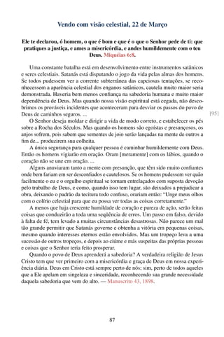 Vendo com visão celestial, 22 de Março

Ele te declarou, ó homem, o que é bom e que é o que o Senhor pede de ti: que
 pratiques a justiça, e ames a misericórdia, e andes humildemente com o teu
                              Deus. Miquéias 6:8.

    Uma constante batalha está em desenvolvimento entre instrumentos satânicos
e seres celestiais. Satanás está disputando o jogo da vida pelas almas dos homens.
Se todos pudessem ver a corrente subterrânea das capciosas tentações, se reco-
nhecessem a aparência celestial dos enganos satânicos, cautela muito maior seria
demonstrada. Haveria bem menos conﬁança na sabedoria humana e muito maior
dependência de Deus. Mas quando nossa visão espiritual está cegada, não desco-
brimos os prováveis incidentes que aconteceram para desviar os passos do povo de
Deus de caminhos seguros. ...                                                         [95]
    O Senhor deseja moldar e dirigir a vida de modo correto, e estabelecer os pés
sobre a Rocha dos Séculos. Mas quando os homens são egoístas e presunçosos, os
anjos sofrem, pois sabem que sementes de joio serão lançadas na mente de outros a
ﬁm de... produzirem sua colheita.
    A única segurança para qualquer pessoa é caminhar humildemente com Deus.
Então os homens vigiarão em oração. Oram [meramente] com os lábios, quando o
coração não se une em oração. ...
    Alguns anuviaram tanto a mente com presunção, que têm sido muito conﬁantes
onde bem fariam em ser desconﬁados e cautelosos. Se os homens pudessem ver quão
facilmente o eu e o orgulho espiritual se tornam entrelaçados com suposta devoção
pelo trabalho de Deus, e como, quando isso tem lugar, são deixados a prejudicar a
obra, deixando o padrão da tecitura todo confuso, orariam então: “Unge meus olhos
com o colírio celestial para que eu possa ver todas as coisas corretamente.”
    A menos que haja crescente humildade de coração e pureza de ação, serão feitas
coisas que conduzirão a toda uma seqüência de erros. Um passo em falso, devido
à falta de fé, tem levado a muitas circunstâncias desastrosas. Não parece um mal
tão grande permitir que Satanás governe e obtenha a vitória em pequenas coisas,
mesmo quando interesses eternos estão envolvidos. Mas um tropeço leva a uma
sucessão de outros tropeços, e depois ao ciúme e más suspeitas das próprias pessoas
e coisas que o Senhor teria feito prosperar.
    Quando o povo de Deus aprenderá a sabedoria? A verdadeira religião de Jesus
Cristo tem que ver primeiro com a misericórdia e graça de Deus em nossa experi-
ência diária. Deus em Cristo está sempre perto de nós; sim, perto de todos aqueles
que a Ele apelam em singeleza e sinceridade, reconhecendo sua grande necessidade
daquela sabedoria que vem do alto. — Manuscrito 43, 1898.




                                        87
 