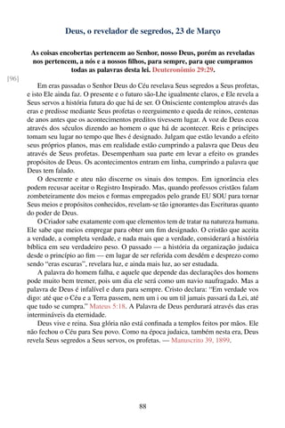 Deus, o revelador de segredos, 23 de Março

        As coisas encobertas pertencem ao Senhor, nosso Deus, porém as reveladas
        nos pertencem, a nós e a nossos ﬁlhos, para sempre, para que cumpramos
                     todas as palavras desta lei. Deuteronômio 29:29.
[96]
           Em eras passadas o Senhor Deus do Céu revelava Seus segredos a Seus profetas,
       e isto Ele ainda faz. O presente e o futuro são-Lhe igualmente claros, e Ele revela a
       Seus servos a história futura do que há de ser. O Onisciente contemplou através das
       eras e predisse mediante Seus profetas o reerguimento e queda de reinos, centenas
       de anos antes que os acontecimentos preditos tivessem lugar. A voz de Deus ecoa
       através dos séculos dizendo ao homem o que há de acontecer. Reis e príncipes
       tomam seu lugar no tempo que lhes é designado. Julgam que estão levando a efeito
       seus próprios planos, mas em realidade estão cumprindo a palavra que Deus deu
       através de Seus profetas. Desempenham sua parte em levar a efeito os grandes
       propósitos de Deus. Os acontecimentos entram em linha, cumprindo a palavra que
       Deus tem falado.
           O descrente e ateu não discerne os sinais dos tempos. Em ignorância eles
       podem recusar aceitar o Registro Inspirado. Mas, quando professos cristãos falam
       zombeteiramente dos meios e formas empregados pelo grande EU SOU para tornar
       Seus meios e propósitos conhecidos, revelam-se tão ignorantes das Escrituras quanto
       do poder de Deus.
           O Criador sabe exatamente com que elementos tem de tratar na natureza humana.
       Ele sabe que meios empregar para obter um ﬁm designado. O cristão que aceita
       a verdade, a completa verdade, e nada mais que a verdade, considerará a história
       bíblica em seu verdadeiro peso. O passado — a história da organização judaica
       desde o princípio ao ﬁm — em lugar de ser referida com desdém e desprezo como
       sendo “eras escuras”, revelara luz, e ainda mais luz, ao ser estudada.
           A palavra do homem falha, e aquele que depende das declarações dos homens
       pode muito bem tremer, pois um dia ele será como um navio naufragado. Mas a
       palavra de Deus é infalível e dura para sempre. Cristo declara: “Em verdade vos
       digo: até que o Céu e a Terra passem, nem um i ou um til jamais passará da Lei, até
       que tudo se cumpra.” Mateus 5:18. A Palavra de Deus perdurará através das eras
       intermináveis da eternidade.
           Deus vive e reina. Sua glória não está conﬁnada a templos feitos por mãos. Ele
       não fechou o Céu para Seu povo. Como na época judaica, também nesta era, Deus
       revela Seus segredos a Seus servos, os profetas. — Manuscrito 39, 1899.




                                                88
 