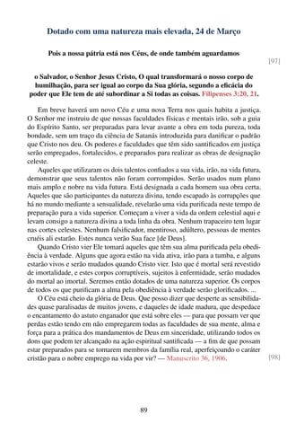 Dotado com uma natureza mais elevada, 24 de Março

       Pois a nossa pátria está nos Céus, de onde também aguardamos
                                                                                         [97]

 o Salvador, o Senhor Jesus Cristo, O qual transformará o nosso corpo de
  humilhação, para ser igual ao corpo da Sua glória, segundo a eﬁcácia do
poder que Ele tem de até subordinar a Si todas as coisas. Filipenses 3:20, 21.

    Em breve haverá um novo Céu e uma nova Terra nos quais habita a justiça.
O Senhor me instruiu de que nossas faculdades físicas e mentais irão, sob a guia
do Espírito Santo, ser preparadas para levar avante a obra em toda pureza, toda
bondade, sem um traço da ciência de Satanás introduzida para daniﬁcar o padrão
que Cristo nos deu. Os poderes e faculdades que têm sido santiﬁcados em justiça
serão empregados, fortalecidos, e preparados para realizar as obras de designação
celeste.
    Aqueles que utilizaram os dois talentos conﬁados a sua vida, irão, na vida futura,
demonstrar que seus talentos não foram corrompidos. Serão usados num plano
mais amplo e nobre na vida futura. Está designada a cada homem sua obra certa.
Aqueles que são participantes da natureza divina, tendo escapado às corrupções que
há no mundo mediante a sensualidade, revelarão uma vida puriﬁcada neste tempo de
preparação para a vida superior. Começam a viver a vida da ordem celestial aqui e
levam consigo a natureza divina a toda linha da obra. Nenhum trapaceiro tem lugar
nas cortes celestes. Nenhum falsiﬁcador, mentiroso, adúltero, pessoas de mentes
cruéis ali estarão. Estes nunca verão Sua face [de Deus].
    Quando Cristo vier Ele tomará aqueles que têm sua alma puriﬁcada pela obedi-
ência à verdade. Alguns que agora estão na vida ativa, irão para a tumba, e alguns
estarão vivos e serão mudados quando Cristo vier. Isto que é mortal será revestido
de imortalidade, e estes corpos corruptíveis, sujeitos à enfermidade, serão mudados
do mortal ao imortal. Seremos então dotados de uma natureza superior. Os corpos
de todos os que puriﬁcam a alma pela obediência à verdade serão gloriﬁcados. ...
    O Céu está cheio da glória de Deus. Que posso dizer que desperte as sensibilida-
des quase paralisadas de muitos jovens, e daqueles de idade madura, que despedace
o encantamento do astuto enganador que está sobre eles — para que possam ver que
perdas estão tendo em não empregarem todas as faculdades de sua mente, alma e
força para a prática dos mandamentos de Deus em sinceridade, utilizando todos os
dons que podem ter alcançado na ação espiritual santiﬁcada — a ﬁm de que possam
estar preparados para se tornarem membros da família real, aperfeiçoando o caráter
cristão para o nobre emprego na vida por vir? — Manuscrito 36, 1906.                     [98]




                                         89
 