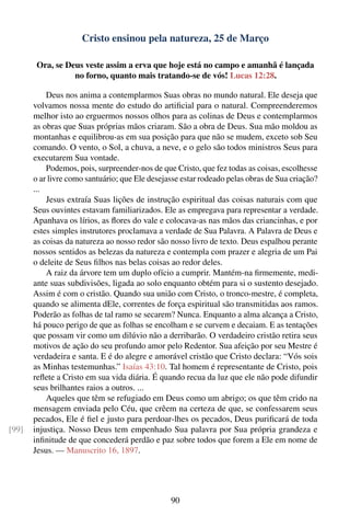 Cristo ensinou pela natureza, 25 de Março

        Ora, se Deus veste assim a erva que hoje está no campo e amanhã é lançada
                  no forno, quanto mais tratando-se de vós! Lucas 12:28.

           Deus nos anima a contemplarmos Suas obras no mundo natural. Ele deseja que
       volvamos nossa mente do estudo do artiﬁcial para o natural. Compreenderemos
       melhor isto ao erguermos nossos olhos para as colinas de Deus e contemplarmos
       as obras que Suas próprias mãos criaram. São a obra de Deus. Sua mão moldou as
       montanhas e equilibrou-as em sua posição para que não se mudem, exceto sob Seu
       comando. O vento, o Sol, a chuva, a neve, e o gelo são todos ministros Seus para
       executarem Sua vontade.
           Podemos, pois, surpreender-nos de que Cristo, que fez todas as coisas, escolhesse
       o ar livre como santuário; que Ele desejasse estar rodeado pelas obras de Sua criação?
       ...
           Jesus extraía Suas lições de instrução espiritual das coisas naturais com que
       Seus ouvintes estavam familiarizados. Ele as empregava para representar a verdade.
       Apanhava os lírios, as ﬂores do vale e colocava-as nas mãos das criancinhas, e por
       estes simples instrutores proclamava a verdade de Sua Palavra. A Palavra de Deus e
       as coisas da natureza ao nosso redor são nosso livro de texto. Deus espalhou perante
       nossos sentidos as belezas da natureza e contempla com prazer e alegria de um Pai
       o deleite de Seus ﬁlhos nas belas coisas ao redor deles.
           A raiz da árvore tem um duplo ofício a cumprir. Mantém-na ﬁrmemente, medi-
       ante suas subdivisões, ligada ao solo enquanto obtém para si o sustento desejado.
       Assim é com o cristão. Quando sua união com Cristo, o tronco-mestre, é completa,
       quando se alimenta dEle, correntes de força espiritual são transmitidas aos ramos.
       Poderão as folhas de tal ramo se secarem? Nunca. Enquanto a alma alcança a Cristo,
       há pouco perigo de que as folhas se encolham e se curvem e decaiam. E as tentações
       que possam vir como um dilúvio não a derribarão. O verdadeiro cristão retira seus
       motivos de ação do seu profundo amor pelo Redentor. Sua afeição por seu Mestre é
       verdadeira e santa. E é do alegre e amorável cristão que Cristo declara: “Vós sois
       as Minhas testemunhas.” Isaías 43:10. Tal homem é representante de Cristo, pois
       reﬂete a Cristo em sua vida diária. É quando recua da luz que ele não pode difundir
       seus brilhantes raios a outros. ...
           Aqueles que têm se refugiado em Deus como um abrigo; os que têm crido na
       mensagem enviada pelo Céu, que crêem na certeza de que, se confessarem seus
       pecados, Ele é ﬁel e justo para perdoar-lhes os pecados, Deus puriﬁcará de toda
[99]   injustiça. Nosso Deus tem empenhado Sua palavra por Sua própria grandeza e
       inﬁnitude de que concederá perdão e paz sobre todos que forem a Ele em nome de
       Jesus. — Manuscrito 16, 1897.




                                                90
 