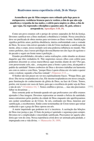 Reativemos nossa experiência cristã, 26 de Março

    Aconselho-te que de Mim compres ouro reﬁnado pelo fogo para te
  enriqueceres, vestiduras brancas para te vestires, a ﬁm de que não seja
 manifesta a vergonha da tua nudez, e colírio para ungires os olhos, a ﬁm de
   que vejas. Eu repreendo e disciplino a quantos amo. Sê, pois, zeloso e
                     arrepende-te. Apocalipse 3:18, 19.

    Como um povo estamos sob o perigo de sermos separados do Sol da Justiça.
Devemos santiﬁcar-nos a Deus mediante a obediência à verdade. Nossa consciência
deve ser puriﬁcada de obras mortas para servirmos ao Deus vivente. Santiﬁcação
signiﬁca perfeito amor, perfeita obediência, inteira conformidade com a vontade
de Deus. Se nossa vida estiver ajustada à vida de Cristo mediante a santiﬁcação da
mente, alma e corpo, nosso exemplo será uma poderosa inﬂuência no mundo. Não
somos perfeitos, mas é nosso privilégio desvencilharmo-nos dos laços do egoísmo e
do pecado e seguir em frente rumo à perfeição. ...
    Grandes possibilidades, elevadas e santas realizações, estão situadas ao alcance
daqueles que têm verdadeira fé. Não ungiremos nossos olhos com colírio para
podermos discernir as coisas maravilhosas aqui trazidas diante de nós? Por que,
com perseverante zelo, não... avançamos para a frente e para cima, alcançando o
padrão da santidade? Somos coobreiros de Deus e devemos trabalhar em harmonia
uns com os outros e com Deus, “porque Deus é quem efetua em vós tanto o querer
como o realizar, segundo a Sua boa vontade”. Filipenses 2:13. ...
    O Senhor não tem prazer em ver-nos espiritualmente fracos. “Porque Deus, que
disse: Das trevas resplandecerá a luz, Ele mesmo resplandeceu em nosso coração,
para iluminação do conhecimento da glória de Deus, na face de Cristo. Temos,
porém, este tesouro em vasos de barro, para que a excelência do poder seja de Deus
e não de nós.” 2 Coríntios 4:6, 7. Temos conﬂitos e provas, ... mas não precisamos     [100]
falhar ou desanimar. ...
    Deus somente pode ser honrado quando nós que professamos crer nEle estamos
ajustados à Sua imagem. Devemos representar ao mundo a beleza da santidade;
nunca entraremos pelos portões da cidade de Deus enquanto não aperfeiçoarmos
um caráter semelhante ao de Cristo. Se nós, conﬁando em Deus, lutarmos por
santiﬁcação, a receberemos. Então como testemunhas de Cristo temos que tornar
conhecido o que a graça de Deus operou em nós.
    A maior inquietude que podemos ter é a incerteza. A aceitação das bênçãos
de Deus traz justiça e paz. O fruto da justiça é quietude e segurança para sempre.
Devemos ter a simplicidade e sinceridade santiﬁcada. Precisamos ter aquela sabe-
doria que vem de cima. Nossa experiência cristã deve ser animada pela piedade, e
impregnada com a vida divina. — Manuscrito 38, 1899.




                                        91
 