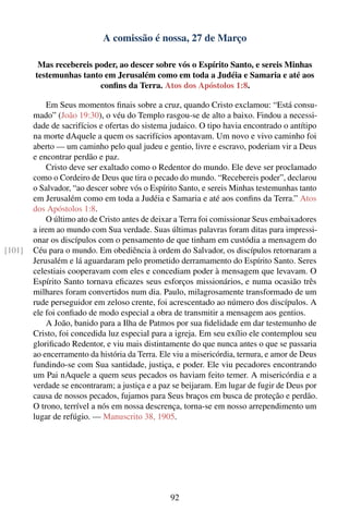 A comissão é nossa, 27 de Março

         Mas recebereis poder, ao descer sobre vós o Espírito Santo, e sereis Minhas
        testemunhas tanto em Jerusalém como em toda a Judéia e Samaria e até aos
                         conﬁns da Terra. Atos dos Apóstolos 1:8.

            Em Seus momentos ﬁnais sobre a cruz, quando Cristo exclamou: “Está consu-
        mado” (João 19:30), o véu do Templo rasgou-se de alto a baixo. Findou a necessi-
        dade de sacrifícios e ofertas do sistema judaico. O tipo havia encontrado o antítipo
        na morte dAquele a quem os sacrifícios apontavam. Um novo e vivo caminho foi
        aberto — um caminho pelo qual judeu e gentio, livre e escravo, poderiam vir a Deus
        e encontrar perdão e paz.
            Cristo deve ser exaltado como o Redentor do mundo. Ele deve ser proclamado
        como o Cordeiro de Deus que tira o pecado do mundo. “Recebereis poder”, declarou
        o Salvador, “ao descer sobre vós o Espírito Santo, e sereis Minhas testemunhas tanto
        em Jerusalém como em toda a Judéia e Samaria e até aos conﬁns da Terra.” Atos
        dos Apóstolos 1:8.
            O último ato de Cristo antes de deixar a Terra foi comissionar Seus embaixadores
        a irem ao mundo com Sua verdade. Suas últimas palavras foram ditas para impressi-
        onar os discípulos com o pensamento de que tinham em custódia a mensagem do
[101]   Céu para o mundo. Em obediência à ordem do Salvador, os discípulos retornaram a
        Jerusalém e lá aguardaram pelo prometido derramamento do Espírito Santo. Seres
        celestiais cooperavam com eles e concediam poder à mensagem que levavam. O
        Espírito Santo tornava eﬁcazes seus esforços missionários, e numa ocasião três
        milhares foram convertidos num dia. Paulo, milagrosamente transformado de um
        rude perseguidor em zeloso crente, foi acrescentado ao número dos discípulos. A
        ele foi conﬁado de modo especial a obra de transmitir a mensagem aos gentios.
            A João, banido para a Ilha de Patmos por sua ﬁdelidade em dar testemunho de
        Cristo, foi concedida luz especial para a igreja. Em seu exílio ele contemplou seu
        gloriﬁcado Redentor, e viu mais distintamente do que nunca antes o que se passaria
        ao encerramento da história da Terra. Ele viu a misericórdia, ternura, e amor de Deus
        fundindo-se com Sua santidade, justiça, e poder. Ele viu pecadores encontrando
        um Pai nAquele a quem seus pecados os haviam feito temer. A misericórdia e a
        verdade se encontraram; a justiça e a paz se beijaram. Em lugar de fugir de Deus por
        causa de nossos pecados, fujamos para Seus braços em busca de proteção e perdão.
        O trono, terrível a nós em nossa descrença, torna-se em nosso arrependimento um
        lugar de refúgio. — Manuscrito 38, 1905.




                                                 92
 