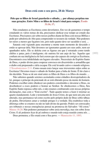 Deus está com o seu povo, 28 de Março

 Pelo que os ﬁlhos de Israel guardarão o sábado, ... por aliança perpétua nas
  suas gerações. Entre Mim e os ﬁlhos de Israel é sinal para sempre. Êxodo
                                  31:16, 17.

     Não estudamos as Escrituras como deveríamos. Em vez de gastarmos o tempo
estudando os vários temas do dia, precisamos dedicar esse tempo ao estudo das
Escrituras. Precisamos cair sobre nossos joelhos diante de Deus com nossas Bíblias e
pedir por sabedoria do Alto para compreender os tesouros da verdade. Não podemos
ter raízes a menos que façamos isto, pois tudo quanto deve ser sacudido o será. ...
     Satanás está vigiando para encontrar a mente num momento de descuido e
então se apossar dela. Não devemos ser ignorantes quanto aos seus ardis, nem ser
apanhados neles. Ele se deleita com as ﬁguras em que é retratado como tendo
chifres e patas, pois é inteligente; ele outrora foi um anjo de luz. Àqueles que        [102]
conﬁam em sua inteligência ele fará crerem que são capazes de corrigir as Escrituras.
Encontrareis essa inﬁdelidade em lugares elevados. Necessitais do Espírito Santo
de Deus, o poder divino para cooperar convosco em discernirdes a armadilha que
o diabo está preparando e dela escapar. Ele está levando cativo o mundo religioso.
2 Tessalonicenses 2:11. Como ousam estes lançar suas irreverentes mãos sobre as
Escrituras! Devemos trazer o sábado do Senhor para a linha de frente. É tão claro e
tão decidido. Trata-se de um sinal entre os ﬁlhos de Deus e os ﬁlhos do mundo. ...
     Não sabemos quando seremos assinalados como cidadãos desrespeitadores da
lei, porque o príncipe da potestade do ar está obtendo posse da mente do homem.
Podemos escolher entre obedecer aos poderes constituídos e desonrar a Deus, ou
desobedecer a esses poderes e honrar ao Senhor. Se obedecemos a Deus, Seu
Espírito Santo repousa sobre nós, e não estamos combatendo com nossas próprias
declarações, mas com o “Está escrito”. Tudo quanto temos a fazer é retornar ao
quarto mandamento. Lede o testemunho de Jesus Cristo, de que nem um jota será
alterado, mas permanece tal como escrito pelo próprio dedo de Deus sobre tábuas
de pedra. Deveríamos amar a verdade porque é a verdade. Ela estabelece toda a
diferença sobre se estamos ou não no lado divino da questão. Podeis ser convocados
aos tribunais e nessas emergências pensai na promessa do Salvador: “Ali estou.”
Mateus 18:20. Não podemos permanecer sobre areia movediça, mas sim sobre Jesus
Cristo. E ali podemos ﬁcar de pé embora o mundo todo esteja reunido contra nós. ...
     Deus prometeu, e Ele estará com o Seu povo. — Manuscrito 11, 1893.




                                         93
 