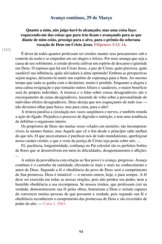 Avanço contínuo, 29 de Março

              Quanto a mim, não julgo havê-lo alcançado; mas uma coisa faço:
           esquecendo-me das coisas que para trás ﬁcam e avançando para as que
            diante de mim estão, prossigo para o alvo, para o prêmio da soberana
                    vocação de Deus em Cristo Jesus. Filipenses 3:13, 14.
[103]
            É dever de todos quantos professam ser cristãos manter seus pensamentos sob o
        controle da razão e se empenhar em ser alegres e felizes. Por mais amarga que seja a
        causa de seu sofrimento, o cristão deveria cultivar um espírito de descanso e quietude
        em Deus. O repouso que há em Cristo Jesus, a paz de Cristo, quão preciosa, quão
        saudável sua inﬂuência, quão aliviadora à alma oprimida! Embora as perspectivas
        sejam negras, deixemo-la nutrir um espírito de esperança para o bem. Ao mesmo
        tempo que nada se ganha com o desânimo, muito é perdido. Enquanto a alegria e
        uma calma resignação e paz tornarão outros felizes e saudáveis, o maior benefício
        será do próprio indivíduo. A tristeza e o falar sobre coisas desagradáveis são o
        encorajamento de cenas desagradáveis, trazendo de volta sobre a personalidade do
        indivíduo efeitos desagradáveis. Deus deseja que nos esqueçamos de tudo isso —
        não devemos olhar para baixo, mas para cima, para o alto!
            A tristeza paralisa a circulação nos vasos sangüíneos e nervos, e também retarda
        a ação do fígado. Prejudica o processo de digestão e nutrição, e tem uma tendência
        de debilitar o organismo inteiro.
            Os propósitos de Deus são muitas vezes velados em mistério; são incompreen-
        síveis às mentes ﬁnitas; mas Aquele que vê o ﬁm desde o princípio sabe melhor
        do que nós. O que necessitamos é puriﬁcar-nos de todo mundanismo, aperfeiçoar
        nosso caráter cristão, e que a veste da justiça de Cristo seja posta sobre nós. ...
            Fé, paciência, longanimidade, conﬁança no Pai celestial são os perfeitos botões
        de ﬂores que se desenvolvem em meio às diﬁculdades, desapontamentos e aﬂições.
        ...
            A ordem da providência com relação ao Seu povo é o avanço, progresso. Avanço
        contínuo é o caminho da santidade, elevando-se mais e mais no conhecimento e
        amor de Deus. Segundo a fé e obediência do povo de Deus será o cumprimento
        de Sua promessa. Deus é imutável — o mesmo ontem, hoje, e para sempre. A fé
        deve ser exercida em todas as nossas orações, pois não perdeu seu poder, nem a
        humilde obediência a sua recompensa. Se nossos irmãos, que professam crer na
        verdade, demonstrassem sua fé pelas obras, honrariam a Deus e seriam capazes
        de convencer muitas pessoas de que possuem a verdade, pois segundo sua fé e
        obediência reconhecem o cumprimento das promessas de Deus e são revestidos de
        poder do alto. — Carta 1, 1883.




                                                 94
 