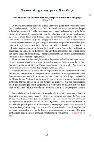 Nosso estudo agora e no porvir, 30 de Março
                                                                                       [104]
    Para mostrar, nos séculos vindouros, a suprema riqueza da Sua graça.
                                 Efésios 2:7.

    A desobediência tem fechado a porta a uma vasta quantidade de conhecimento
que poderia ser obtido da Palavra de Deus. Na eternidade aprenderemos aquilo que,
se houvéssemos recebido a iluminação que nos era possível obter aqui, teria aberto
nosso entendimento. E entendimento signiﬁca obediência a todos os mandamentos
de Deus. O plano de governo de Deus teria sido compreendido. O mundo celestial
teria aberto suas câmaras de glória e graça para exploração. Os seres humanos teriam
sido totalmente diferentes do que são agora em forma, em palavra, em cântico, pois,
pela exploração das minas da verdade teriam sido enobrecidos. O mistério da
redenção, o conhecimento de Deus e de Jesus Cristo em Seu caráter mediatório, e
encarnação de Cristo nosso Redentor, Seu sacrifício expiatório, não seriam, como
são agora, vagos em nossa mente. Teriam não somente sido melhor compreendidos,
mas total e mais altamente apreciados.
    Estes temas ocuparão o coração, mente e língua dos redimidos ao longo das eras
eternas, ao ser-nos reveladas novas explanações, as quais Cristo ansiou abrir a Seus
discípulos, mas eles não tiveram fé para esquadrinhar e compreender. Para sempre e
sempre surgirão novas visões da perfeição e glória de Cristo.
    Homens de decidida piedade e talento apreendem visões de eternas realidades,
mas não são compreendidas, porque as coisas visíveis eclipsam a glória do invisível.
Para muitos, a sabedoria do homem é tida como mais elevada do que a sabedoria
do Mestre divino. Assim o livro de texto divino, contendo o tesouro, é considerado
como fora de moda a ponto de ser tido por insípido e rançoso. Mas não é considerado
assim por aqueles que foram despertados e viviﬁcados pelo Santo Espírito. Eles
vêem os tesouros valiosos e venderiam tudo para adquirir o campo que os contém.
...
    Muitos bebem das águas baixas e turvas do vale, tendo-se esquecido da fonte de
água viva, a pura água das neves do Líbano. Mas aqueles que fazem da Palavra de
Deus o seu estudo, aqueles que cavam em busca dos tesouros da verdade, apreciarão
os importantes princípios ensinados e os digerirão. Como resultado, tornar-se-
ão imbuídos pelo Espírito de Cristo e pela contemplação, serão transformados à
Sua semelhança. Aqueles que apreciam a Palavra ensinarão como discípulos que
estiveram assentados aos pés de Jesus e se acostumaram a aprender dEle para
conhecerem Aquele a quem conhecer corretamente é vida eterna. — Manuscrito 45,
1898.                                                                                  [105]




                                        95
 