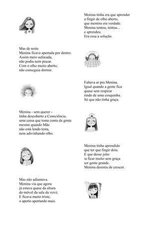 Menina tinha era que aprender
                                     a fingir de olho aberto,
                                     que mentira era verdade.
                                     Menina tentou, tentou...
                                     e aprendeu.
                                     Era essa a solução.


Mas de noite
Menina ficava apertada por dentro.
Assim meio sufocada,
não podia nem piscar.
Com o olho muito aberto,
não conseguia dormir.


                                     Faltava ar pra Menina.
                                     Igual quando a gente fica
                                     quase sem respirar
                                     rindo de uma cosquinha.
                                     Só que não tinha graça.


Menina - sem querer -
tinha descoberto a Consciência,
uma coisa que toma conta da gente
mesmo quando Mãe
não está lendo testa,
nem adivinhando olho.


                                     Menina tinha aprendido
                                     que ter que fingir doía.
                                     E que desse jeito
                                     ia ficar muito sem graça
                                     ser gente grande.
                                     Menina desistiu de crescer.


Mas não adiantava.
Menina via que agora
já estava quase da altura
do móvel da sala da vovó.
E ficava muito triste,
o aperto apertando mais.
 