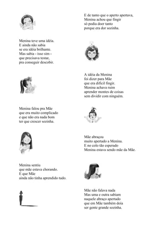 E de tanto que o aperto apertava,
                                  Menina achou que fingir
                                  só podia doer tanto
                                  porque era dor sozinha.


Menina teve uma idéia.
E ainda não sabia
se era idéia brilhante.
Mas sabia - isso sim -
que precisava testar,
pra conseguir descobir.


                                  A idéia da Menina
                                  foi dizer para Mãe
                                  que era difícil fingir.
                                  Menina achava ruim
                                  aprender montes de coisas
                                  sem dividir com ninguém.


Menina falou pra Mãe
que era muito complicado
e que não era nada bom
ter que crescer sozinha.



                                  Mãe abraçou
                                  muito apertado a Menina.
                                  E no colo tão esperado
                                  Menina estava sendo mãe da Mãe.



Menina sentiu
que mãe estava chorando.
E que Mãe
ainda não tinha aprendido tudo.


                                  Mãe não falava nada
                                  Mas uma e outra sabiam
                                  naquele abraço apertado
                                  que em Mãe também doía
                                  ser gente grande sozinha.
 