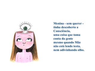 Menina - sem querer -
tinha descoberto a
Consciência,
uma coisa que toma
conta da gente
mesmo quando Mãe
não está lendo testa,
nem adivinhando olho.
 