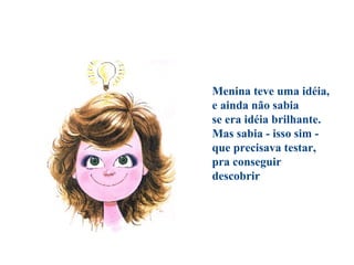 Menina teve uma idéia,
e ainda não sabia
se era idéia brilhante.
Mas sabia - isso sim -
que precisava testar,
pra conseguir
descobrir
 