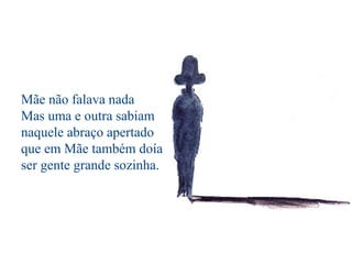 Mãe não falava nada
Mas uma e outra sabiam
naquele abraço apertado
que em Mãe também doía
ser gente grande sozinha.
 