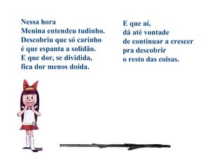 Nessa hora
Menina entendeu tudinho.
Descobriu que só carinho
é que espanta a solidão.
E que dor, se dividida,
fica dor menos doída.
E que aí,
dá até vontade
de continuar a crescer
pra descobrir
o resto das coisas.
 