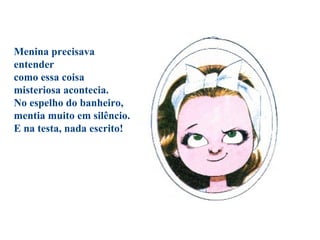 Menina precisava
entender
como essa coisa
misteriosa acontecia.
No espelho do banheiro,
mentia muito em silêncio.
E na testa, nada escrito!
 