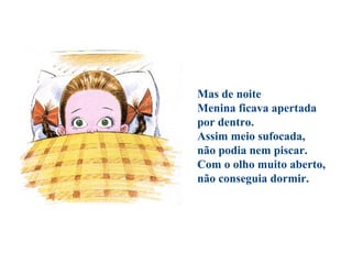 Mas de noite
Menina ficava apertada
por dentro.
Assim meio sufocada,
não podia nem piscar.
Com o olho muito aberto,
não conseguia dormir.
 