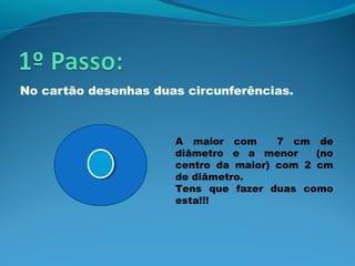 No cartão desenhas duas circunferências.



                      A maior com      7 cm de
                      diâmetro e a menor     (no
                      centro da maior) com 2 cm
                      de diâmetro.
                      Tens que fazer duas como
                      esta!!!
 