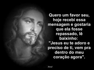 Quero um favor seu, hoje recebi essa mensagem e gostaria que ela fosse repassado, lê baixinho:  "Jesus eu te adoro e preciso de ti, vem pra dentro do meu coração agora". 