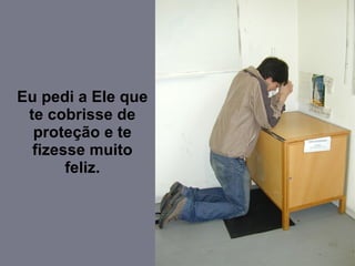 Eu pedi a Ele que te cobrisse de proteção e te fizesse muito feliz. 