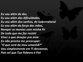 Eu vou além da dor,
Eu vou além das dificuldades,
Eu vou além dos sonhos, do Sobrenatural
Eu vou além da força das mãos,
Romper os montes com minha Fé
De tudo que me faz resistir
Viver o que desejas pra mim
Eu não preciso me preocupar:
"O que será do meu amanhã?"
Vou simplesmente em Ti descansar,
Pois sei que Tua Palavra é Fiel
 