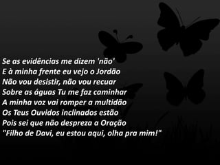 Se as evidências me dizem 'não'
E à minha frente eu vejo o Jordão
Não vou desistir, não vou recuar
Sobre as águas Tu me faz caminhar
A minha voz vai romper a multidão
Os Teus Ouvidos inclinados estão
Pois sei que não despreza a Oração
"Filho de Davi, eu estou aqui, olha pra mim!"
 