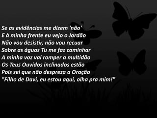 Se as evidências me dizem 'não'
E à minha frente eu vejo o Jordão
Não vou desistir, não vou recuar
Sobre as águas Tu me faz caminhar
A minha voz vai romper a multidão
Os Teus Ouvidos inclinados estão
Pois sei que não despreza a Oração
"Filho de Davi, eu estou aqui, olha pra mim!"
 