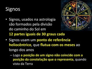 Signos	
  
•  Signos,	
  usados	
  na	
  astrologia	
  
são	
  formados	
  pela	
  divisão	
  	
  
do	
  caminho	
  do	
  Sol	
  em	
  	
  
12	
  partes	
  iguais	
  de	
  30	
  graus	
  cada	
  
•  Signos	
  usam	
  um	
  ponto	
  de	
  referência	
  
heliocêntrico,	
  que	
  ﬂutua	
  com	
  os	
  meses	
  ao	
  
longo	
  dos	
  anos	
  
– Logo	
  a	
  posição	
  de	
  um	
  signo	
  não	
  coincide	
  com	
  a	
  
posição	
  da	
  constelação	
  que	
  o	
  representa,	
  quando	
  
visto	
  da	
  Terra	
  
 