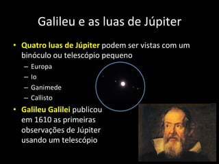 •  Quatro	
  luas	
  de	
  Júpiter	
  podem	
  ser	
  vistas	
  com	
  um	
  
binóculo	
  ou	
  telescópio	
  pequeno	
  
–  Europa	
  
–  Io	
  
–  Ganimede	
  
–  Callisto	
  
•  Galileu	
  Galilei	
  publicou	
  	
  
em	
  1610	
  as	
  primeiras	
  	
  
observações	
  de	
  Júpiter	
  	
  
usando	
  um	
  telescópio	
  
Galileu	
  e	
  as	
  luas	
  de	
  Júpiter	
  
 