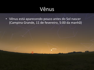 Vênus	
  
•  Vênus	
  está	
  aparecendo	
  pouco	
  antes	
  do	
  Sol	
  nascer	
  
(Campina	
  Grande,	
  11	
  de	
  fevereiro,	
  5:00	
  da	
  manhã)	
  
 
