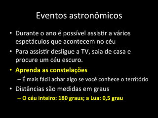 Eventos	
  astronômicos	
  
•  Durante	
  o	
  ano	
  é	
  possível	
  assisAr	
  a	
  vários	
  
espetáculos	
  que	
  acontecem	
  no	
  céu	
  
•  Para	
  assisAr	
  desligue	
  a	
  TV,	
  saia	
  de	
  casa	
  e	
  
procure	
  um	
  céu	
  escuro.	
  
•  Aprenda	
  as	
  constelações	
  
– É	
  mais	
  fácil	
  achar	
  algo	
  se	
  você	
  conhece	
  o	
  território	
  
•  Distâncias	
  são	
  medidas	
  em	
  graus	
  
– O	
  céu	
  inteiro:	
  180	
  graus;	
  a	
  Lua:	
  0,5	
  grau	
  
 