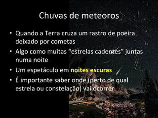 Chuvas	
  de	
  meteoros	
  
•  Quando	
  a	
  Terra	
  cruza	
  um	
  rastro	
  de	
  poeira	
  
deixado	
  por	
  cometas	
  
•  Algo	
  como	
  muitas	
  “estrelas	
  cadentes”	
  juntas	
  
numa	
  noite	
  
•  Um	
  espetáculo	
  em	
  noites	
  escuras	
  
•  É	
  importante	
  saber	
  onde	
  (perto	
  de	
  qual	
  
estrela	
  ou	
  constelação)	
  vai	
  ocorrer	
  
 